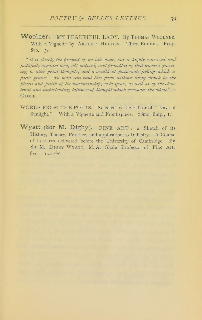 Woolner.—MY BEAUTIFUL LADY. By Thomas Woolner. With a Vignette by Arthur Hughes. Third Edition. Fcap. 8vo. 5j.  It IS clearly the product oj no idle hour, but a highly-conceived and faith/tilly-exeaited task, self-imposed, and prompted by that immrd yearn- ing to utter great thoughts, and a wealth of passionate feeling which is poetic genius. No man can read this poefn without beitig struck by the fitness and finish of the ivorkmanship, so to speak, as well as by the chas- tened and unpretending loftiness of thought 2uhich i)e7~vades the wholes— Globe. WORDS FROiM THE POETS. Selected by the Editor of  Rays of Sunlight. With a Vignette and Frontispiece. i8mo. limp., \s. Wyatt (Sir M. Digby).—FINE ART : a Sketch of its History, Theory, Practice, and application to Industry. A Course of Lectures delivered before the University of Cambridge. By Sir M. Digby Wyatt, M. A. Slade Professor of Fine Art. 8vo. los. 6d.