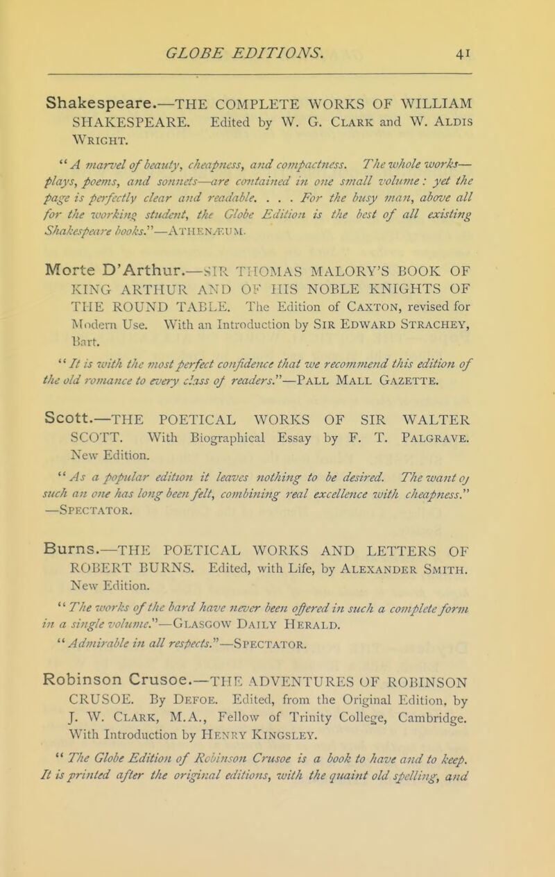 Shakespeare.—THE COMPLETE WORKS OF WILLIAM SHAKESPEARE. Edited by W. G. Clark and W. Aldis Wright. marvel 0/ beauty, cheapness, atid compactness. The whole works— plays, poems, and sonnets-—are contained in one small volume: yet the page is pcj-fectly clear and readable. . . . For the busy man, above all for the working student, the Globe Edition is the best of all existing Shakespeare books.—A T11E NyEli M. Morte D'Arthur.—SIR THOMAS MALORY'S BOOK OF KING ARTHUR AND OF IITS NOBLE KNIGHTS OF THE ROUND TABLE. The Edition of Caxton, revised for Modern Use. With an Introduction by SiR Edward Strachey, Bart.  // is vuith the Jiiost perfect co)ifidence that we recommend this edition of the old romance to every class 0/ readers.—Pall Mall Gazette. Scott.—THE POETICAL WORKS OF SIR WALTER SCOTT. With Biographical Essay by F. T. Palgrave. New Edition. As a poptdar edition it leaves nothing to be desired. The want oj such an one has lotig been felt, combining real excellence with cheapjiess. —Spectator. Burns.—THE POETICAL WORKS AND LETTERS OF ROBERT BURNS. Edited, with Life, by Alexander Smith. New Edition.  The works of the bard have never been ofered in such a complete form in a single volutne.'^—Glasgow Daily Herald. ^'Admirable in all respects.—Spectator. Robinson Crusoe.—tpie ADVENTURES OF ROBINSON CRUSOE. By Defoe. Edited, from the Original Edition, by J. W. Clark, M.A., Fellow of Trinity College, Cambridge. With Introduction by Henry Kingsley.  The Globe Edition of Robinson Crusoe is a book to have a7id to keep. It is printed after the original editions, with the quaint old spelling, and