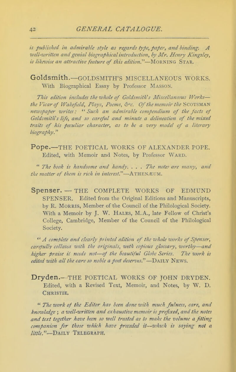 is published in admirable style as regards type, paper, attd bindijtg. A well-written and genial biographical introduction, by Mr. Henry Kingsley, is likewise an attractive feature of this edition.^'—MORNING Star. Goldsmith.—GOLDSMITH'S MISCELLANEOUS WORKS. With Biographical Essay by Professor Masson. This edition includes the whole of GoldsmitJCs J^Iiscellaiicous Works— the Vicar of Wakefield, Plays, Poems, ^'c. Of the memoir the SCOTSMAN newspaper writes: Such an admirable compendium of the facts oj Goldsmith''s life, and so careful and minute a delineation of the mixed traits of his peculiar character, as to he a very model of a literary biography. Pope.—THE POETICAL WORKS OF ALEXANDER POPE. Edited, with Memoir and Notes, by Professor Ward.  The book is handsome and handy. . . . The notes are many, and the matter of them is rich in interest.—Athen^um. Spenser. — THE COMPLETE WORKS OF EDMUND SPENSER. Edited from the Original Editions and Manuscripts, by R. Morris, Member of the Council of the Philological Society. With a Memoir by J. W. Hales, M.A., late Fellow of Christ's College, Cambridge, Member of the Council of the Philological Society.  A complete and clearly printed editiojt of the whole works of Spenser, carefully collaua with the originals, with copious glossary, worthy—and higher praise il needs not—of the beautiful Globe Series. The work is edited with all the care so noble a poet deserves.—Daily News. Dryden.- THE POETICAL WORKS OF JOHN DRYDEN. Edited, with a Revised Text, Memoir, and Notes, by W. D. Christie,  The work of the Editor has been done with much fulness, care, and knorwledge ; a well-written and exhaustive memoir is prefixed, and the notes aftd text together have been so well treated as to make the volume a fitting companion for those which have preceded it—which is saying not a little —'DMi.y Telegraph,