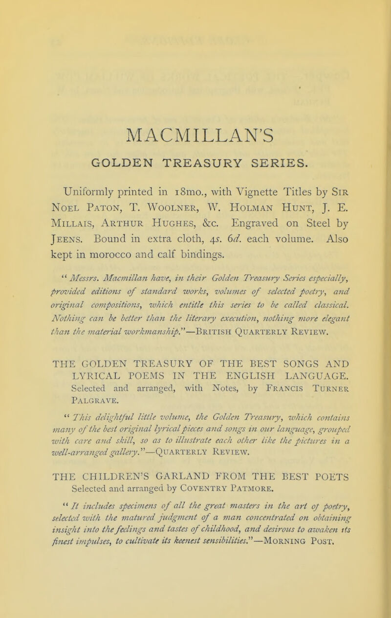 xMACMILLAN'S GOLDEN TREASURY SERIES. Uniformly printed in i8mo., with Vignette Titles by Sir Noel Paton, T. AVoolner, W. Holman Hunt, J. E. MiLLAis, Arthur Hughes, &c. Engraved on Steel by Jeens. Bound in extra cloth, 4^. ()d. each volume. Also kept in morocco and calf bindings.  Messrs. Macmillan have, in their Golden Treasury Srries especially, provided editions of standard works, volumes of selected poetiy, and original compositions, which entitle this series to be called classical. Nothhig can be better than the literary executioii, nothi7ig more elegant than the material workmanship.—BRITISH Quarterly Review. THE GOLDEN TREASURY OF THE BEST SONGS AND LYRICAL POEMS IN THE ENGLISH LANGUAGE. Selected and arranged, with Notes, by Francis Turner Palgrave.  This delightful little volume, the Coldest Treasury, which contains many of the best original lyrical pieces and songs m our language, grouped with care and skill, so as to illustrate each other like the pictures ifi a well-arra?tgedgallery.'—Quarterly Review. THE CHILDREN'S GARLAND FROM THE BEST POETS Selected and arranged by Coventry Patmore.  It includes specimens of all the great masters in the art 0/ poetry, selected with the matured judgment of a matt concentrated on obtaining insight into the feelings and tastes of childhood, and desirous to awaken its finest impulses, to cultivate its keenest sensibilities.^^—MoRNiNG Post.