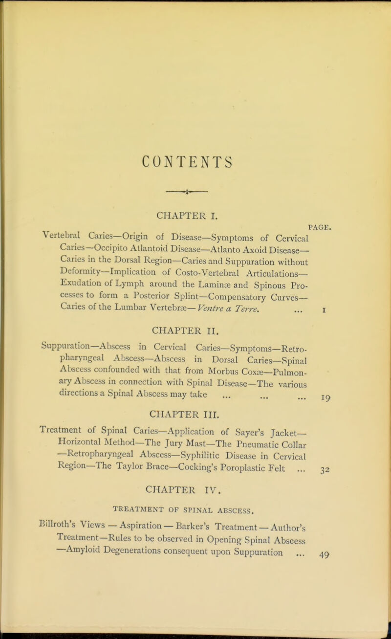 CONTENTS ■■- -t-— CHAPTER I. PAGE. Vertebral Caries—Origin of Disease—Symptoms of Cervical Caries—Occipito Allantoid Disease—Atlanto Axoid Disease- Caries in the Dorsal Region—Caries and Suppuration without Deformity—Implication of Costo-Vertebral Articulations- Exudation of Lymph around the Laminoe and Spinous Pro- cesses to form a Posterior Splint—Compensatory Curves- Caries of the Lumbar Yeitehrvs—Venire a Terre. ... i CHAPTER n. Suppuration—Abscess in Cervical Caries—Symptoms—Retro- pharyngeal Abscess—Abscess in Dorsal Caries—Spinal Abscess confounded with that from Morbus Coxze—Pulmon- ary Abscess in connection with Spinal Disease—The various directions a Spinal Abscess may take ... ... CHAPTER in. Treatment of Spinal Caries—Application of Sayer's Jacket- Horizontal Method—The Jury Mast—The Pneumatic Collar —Retropharyngeal Abscess—Syphilitic Disease in Cervical Region—The Taylor Brace—Cocking's Poroplastic Felt ... 32 CHAPTER IV. TREATMENT OF SPINAL ABSCESS. Billroth's Views — Aspiration — Barker's Treatment — Author's Treatment—Rules to be observed in Opening Spinal Abscess —Amyloid Degenerations consequent upon Suppuration ... 49
