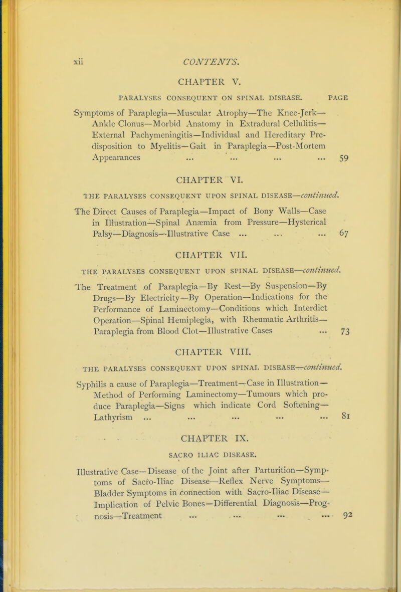 CHAPTER V. PARALYSES CONSEQUENT ON SPINAL DISEASE. PAGE Symptoms of Paraplegia—Muscular Atrophy—The Knee-jerk— Ankle Clonus—Morbid Anatomy in Extradural Cellulitis— External Pachymeningitis—Individual and Hereditary Pre- disposition to Myelitis—Gait in Paraplegia—Post-Mortem Appearances ... ... ... ... 59 CHAPTER VI. THE PARALYSES CONSEQUENT UPON SPINAL DISEASE—continued. The Direct Causes of Paraplegia—Impact of Bony Walls—Case in Illustration—Spinal Anaemia from Pressure—Hysterical Palsy—Diagnosis—Illustrative Case ... ... ... 67 CHAPTER VII. THE PARALYSES CONSEQUENT UPON SPINAL DISEASE—continued. The Treatment of Paraplegia—By Rest—By Suspension—By Drugs—By Electricity—By Operation—Indications for the Performance of Laminectomy—Conditions which Interdict Operation—Spinal Hemiplegia, with Rheumatic Arthritis- Paraplegia from Blood Clot—Illustrative Cases ... 73 CHAPTER VIII. THE PARALYSES CONSEQUENT UPON SPINAL m^^XSY.—COntinzted. Syphilis a cause of Paraplegia—Treatment—Case in Illustration- Method of Performing Laminectomy—Tumours which pro- duce Paraplegia—Signs which indicate Cord Softening— Lathyrism ... ... ••• ••• Si CHAPTER IX. SACRO ILIAC DISEASE. Illustrative Case—Disease of the Joint after Parturition-Symp- toms of Sacfo-Iliac Disease—Reflex Nerve Symptoms— Bladder Symptoms in connection with Sacro-Iliac Disease— Implication of Pelvic Bones—Differential Diagnosis—Prog- nosis—Treatment ... •.. ••• — 92