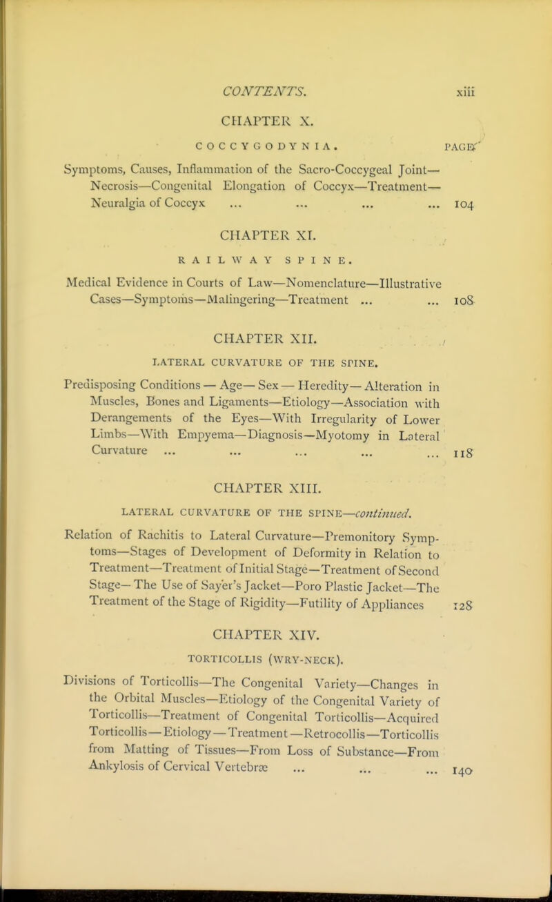 CHAPTER X. COCCYG GDYNIA. PAGET' Symptoms, Causes, Inflammation of the Sacro-Coccygeal Joint— Necrosis—Congenital Elongation of Coccyx—Treatment— Neuralgia of Coccyx ... ... ... ... 104 CHAPTER XI. RAILWAY SPINE. Medical Evidence in Courts of Law—Nomenclature—Illustrative Cases—Symptoms—Malingering—Treatment ... ... loS CHAPTER XII. LATERAL CURVATURE OF THE SPINE. Predisposing Conditions — Age— Sex — Heredity— Alteration in Muscles, Bones and Ligaments—Etiology—Association with Derangements of the Eyes—With Irregularity of Lower Limbs—With Empyema—Diagnosis—Myotomy in Lateral Curvature ... ... ... ... ug CHAPTER XIII. LATERAL CURVATURE OF THE SVl'^iK—COIttimied. Relation of Rachitis to Lateral Curvature—Premonitory Symp- toms—Stages of Development of Deformity in Relation to Treatment—Treatment of Initial Stage—Treatment of Second Stage- The Use of Sayer's Jacket—Poro Plastic Jacket—The Treatment of the Stage of Rigidity—Futility of Appliances 128 CHAPTER XIV. TORTICOLLIS (WRY-NECK). Divisions of Torticollis—The Congenital Variety—Changes in the Orbital Muscles—Etiology of the Congenital Variety of Torticollis—Treatment of Congenital Torticollis—Acquired Torticollis—Etiology —Treatment—Retrocollis—Torticollis from Matting of Tissues—From Loss of Substance—From Ankylosis of Cervical Vertebrte ... ... ... j^o