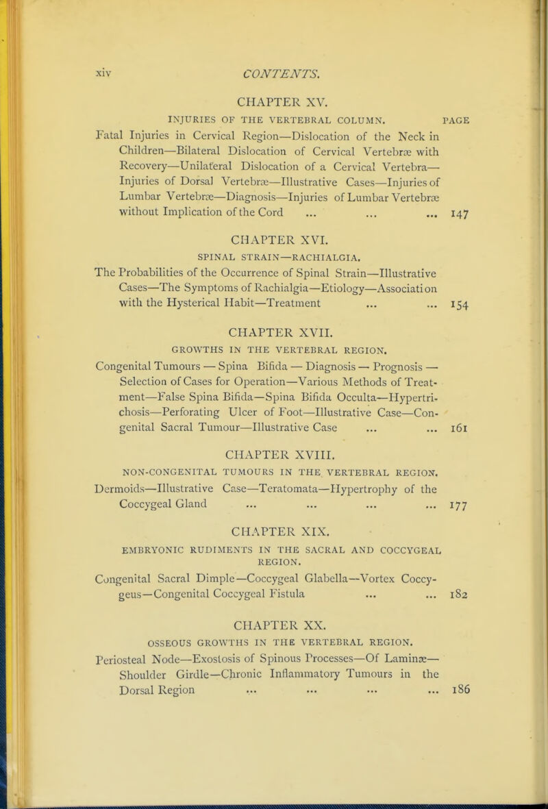 CHAPTER XV. INJURIES OF THE VERTEBRAL COLUMN. PAGE Fatal Injuries in Cervical Region—Dislocation of the Neck in Children—Bilateral Dislocation of Cervical Vertebrce with Recovery—Unilateral Dislocation of a Cervical Vertebra— Injuries of Dorsal Vertebras—Illustrative Cases—Injuries of Lumbar Vertebrce—Diagnosis—Injuries of Lumbar Vertebrce without Implication of the Cord ... ... ... 147 CHAPTER XVI. SPINAL STRAIN—RACHIALGIA. The Probabilities of the Occurrence of Spinal Strain—Illustrative Cases—The Symptoms of Rachialgia—Etiology—Association with the Hysterical Habit—Treatment ... ... 154 CHAPTER XVIL GROWTHS IN THE VERTEBRAL REGION. Congenital Tumours — Spina Bifida — Diagnosis — Prognosis — Selection of Cases for Operation—Various Methods of Treat- ment—False Spina Bifida—Spina Bifida Occulta—Hypertri- chosis—Perforating Ulcer of Foot—Illustrative Case—Con- genital Sacral Tumour—Illustrative Case ... ... 161 CHAPTER XVIII. NON-CONGENITAL TUMOURS IN THE VERTEBRAL REGION. Dermoids—Illustrative Case—Tcratomata—Hypertrophy of the Coccygeal Gland ... ... ... ... 177 CHAPTER XIX. EMBRYONIC RUDIMENTS IN THE SACRAL AND COCCYGEAL REGION. Congenital Sacral Dimple—Coccygeal Glabella—Vortex Coccy- geus—Congenital Coccygeal Fistula ... ... 182 CHAPTER XX. OSSEOUS GROWTHS IN THE VERTEBRAL REGION. Periosteal Node—Exostosis of Spinous Processes—Of Laminae— Shoulder Girdle—Chronic Inflammatoiy Tumours in the Dorsal Region ... ... ... ... 186 .1