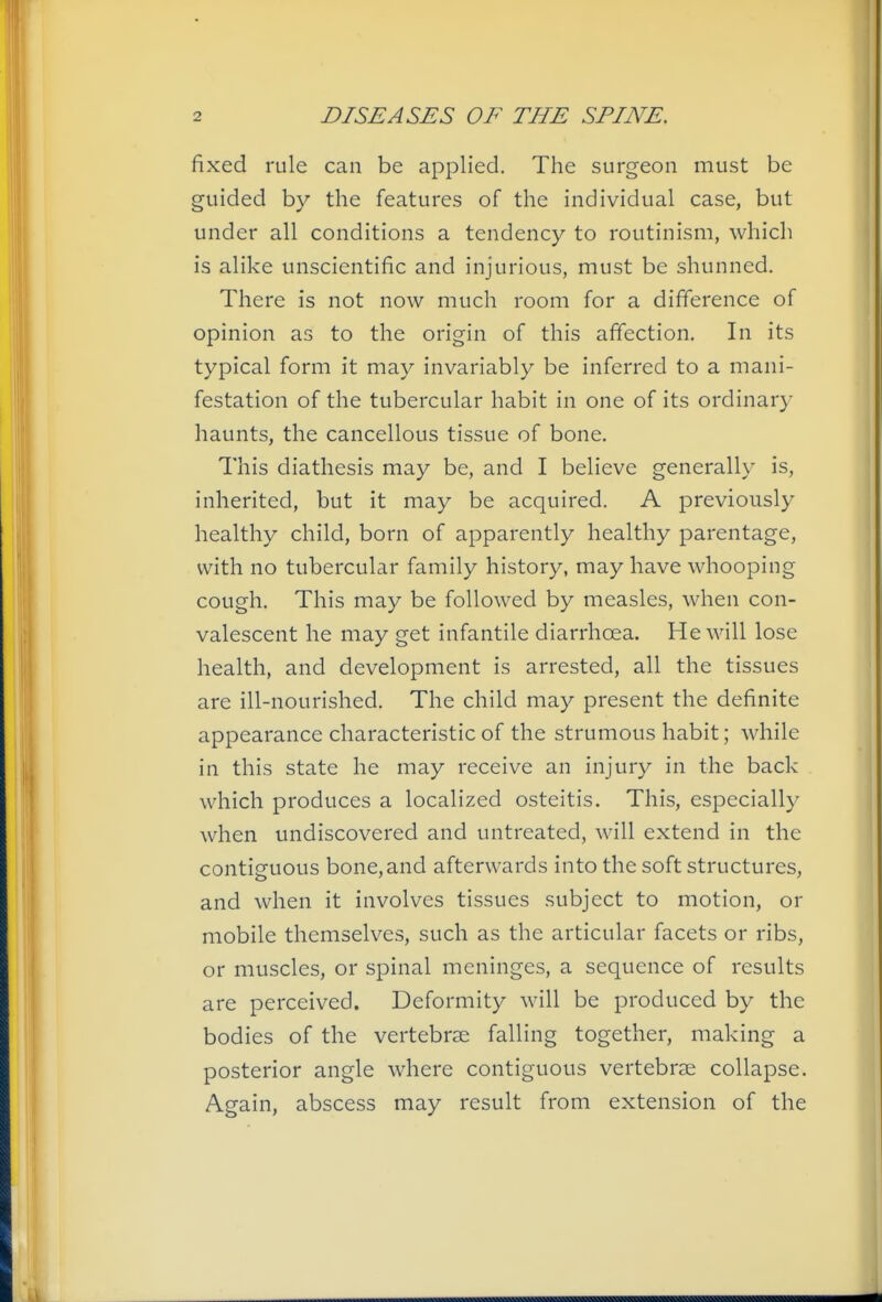 fixed rule can be applied. The surgeon must be guided by the features of the individual case, but under all conditions a tendency to routinism, which is alike unscientific and injurious, must be shunned. There is not now much room for a difference of opinion as to the origin of this affection. In its typical form it may invariably be inferred to a mani- festation of the tubercular habit in one of its ordinary haunts, the cancellous tissue of bone. This diathesis may be, and I believe generally is, inherited, but it may be acquired. A previously healthy child, born of apparently healthy parentage, with no tubercular family history, may have whooping cough. This may be followed by measles, when con- valescent he may get infantile diarrhoea. He will lose health, and development is arrested, all the tissues are ill-nourished. The child may present the definite appearance characteristic of the strumous habit; while in this state he may receive an injury in the back which produces a localized osteitis. This, especially when undiscovered and untreated, will extend in the contiguous bone, and afterwards into the soft structures, and when it involves tissues subject to motion, or mobile themselves, such as the articular facets or ribs, or muscles, or spinal meninges, a sequence of results are perceived. Deformity will be produced by the bodies of the vertebrae falling together, making a posterior angle where contiguous vertebrae collapse. Again, abscess may result from extension of the