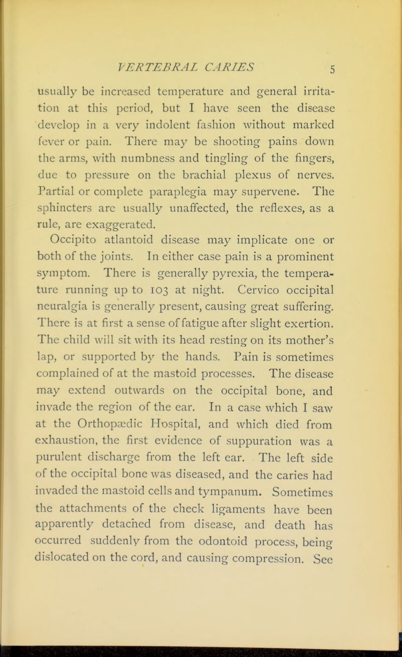 usually be increased temperature and general irrita- tion at this period, but I have seen the disease develop in a very indolent fashion without marked fever or pain. There may be shooting pains down the arms, with numbness and tingling of the fingers, due to pressure on the brachial plexus of nerves. Partial or complete paraplegia may supervene. The sphincters arc usually unaffected, the reflexes, as a rule, are exaggerated. Occipito atlantoid disease may implicate one or both of the joints. In either case pain is a prominent symptom. There is generally pyrexia, the tempera- ture running up to 103 at night. Cervico occipital neuralgia is generally present, causing great suffering. There is at first a sense of fatigue after slight exertion. The child will sit with its head resting on its mother's lap, or supported by the hands. Pain is sometimes complained of at the mastoid processes. The disease may extend outwards on the occipital bone, and invade the region of the ear. In a case which I saw at the Orthopaedic Hospital, and which died from exhaustion, the first evidence of suppuration was a purulent discharge from the left ear. The left side of the occipital bone was diseased, and the caries had invaded the mastoid cells and tympanum. Sometimes the attachments of the check ligaments have been apparently detached from disease, and death has occurred suddenly from the odontoid process, being dislocated on the cord, and causing compression. See