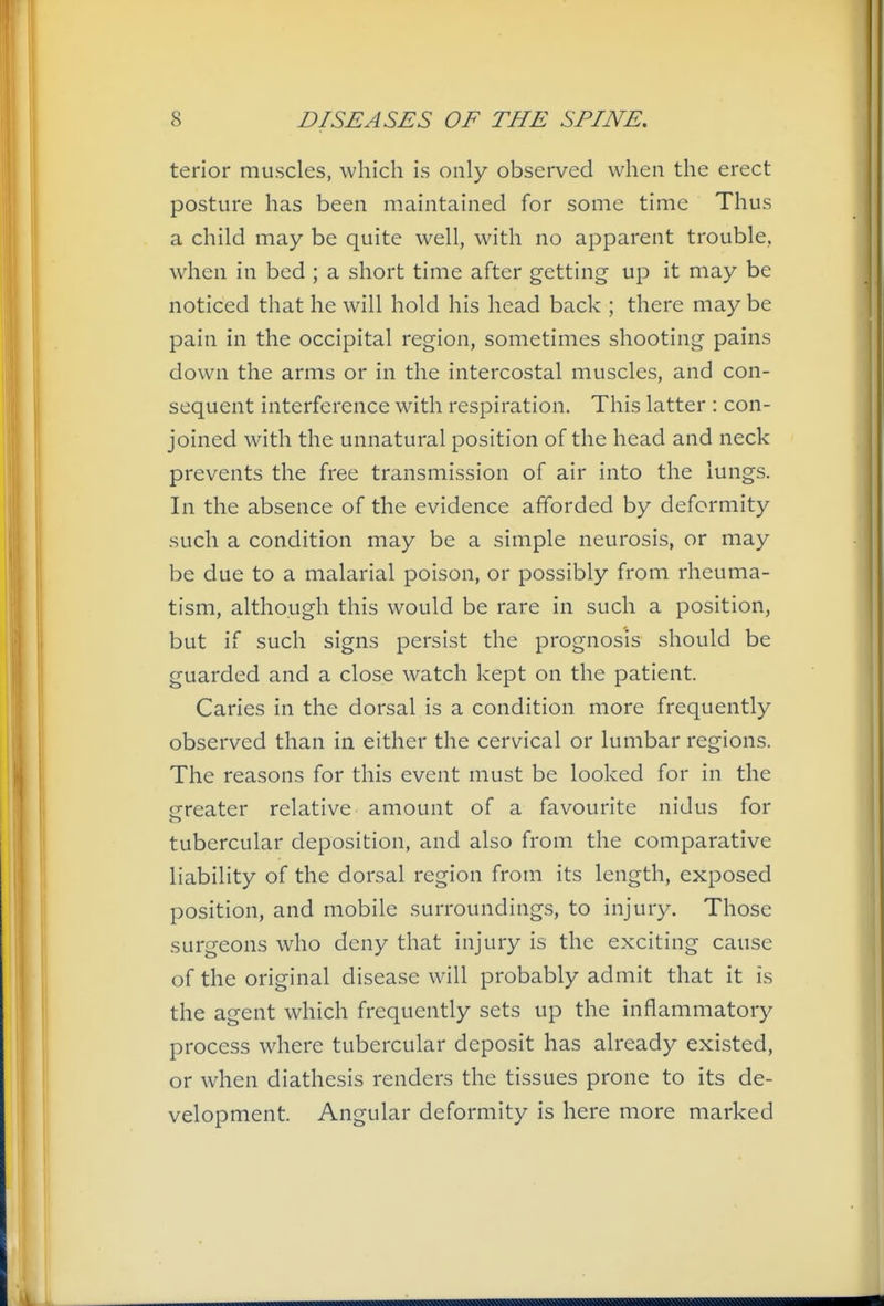 terior muscles, which is only observed when the erect posture has been maintained for some time Thus a child may be quite well, with no apparent trouble, when in bed ; a short time after getting up it may be noticed that he will hold his head back ; there may be pain in the occipital region, sometimes shooting pains down the arms or in the intercostal muscles, and con- sequent interference with respiration. This latter : con- joined with the unnatural position of the head and neck prevents the free transmission of air into the lungs. In the absence of the evidence afforded by deformity such a condition may be a simple neurosis, or may be due to a malarial poison, or possibly from rheuma- tism, although this would be rare in such a position, but if such signs persist the prognosis should be guarded and a close watch kept on the patient. Caries in the dorsal is a condition more frequently observed than in either the cervical or lumbar regions. The reasons for this event must be looked for in the oreater relative amount of a favourite nidus for tubercular deposition, and also from the comparative liability of the dorsal region from its length, exposed position, and mobile surroundings, to injury. Those surgeons who deny that injury is the exciting cause of the original disease will probably admit that it is the agent which frequently sets up the inflammatory process where tubercular deposit has already existed, or when diathesis renders the tissues prone to its de- velopment. Angular deformity is here more marked