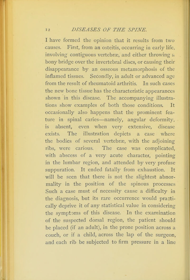 I have formed the opinion that it results from two causes. First, from an osteitis, occurring in early life, involving- contiguous vertebrie, and either throwing a bony bridge over the invertebral discs, or causing their disappearance by an osseous metamorphosis of the inflamed tissues. Secondly, in adult or advanced age from the result of rheumatoid arthritis. In such cases the new bone tissue has the characteristic appearances shown in this disease. The accompanying illustra- tions show examples of both those conditions. It occasionally also happens that the prominent fea- ture in spinal caries—namely, angular deformity, is absent, even when very extensive, disease exists. The illustration depicts a case where the bodies of several vertebrae, with the adjoining ribs, were carious. The case was complicated, with abscess of a very acute character, pointing in the lumbar region, and attended by very profuse suppuration. It ended fatally from exhaustion. It will be seen that there is not the slightest abnor- mality in the position of the spinous processes Such a case must of necessity cause a difficulty in the diagnosis, but its rare occurrence would practi- cally deprive it of any statistical value in considering the symptoms of this disease. In the examination of the suspected dorsal region, the patient should be placed (if an adult), in the prone position across a couch, or if a child, across the lap of the surgeon, and each rib be subjected to firm pressure in a line