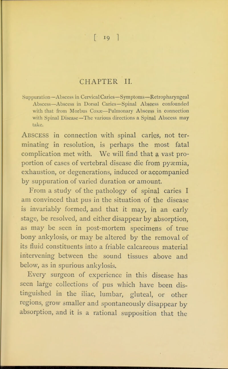 CHAPTER II. Suppuration—Abscess in Cervical Caries—Symptoms—Retrophaiyngeal Abscess—Abscess in Dorsal Caries—Spinal Abscess confounded with that from Morbus Coxx—Pulmonary Abscess in connection with Spinal Disease—The various directions a Spinal Abscess may take. Abscess in connection with spinal caries, not ter- minating in resolution, is perhaps the most fatal complication met with. We will find that a vast pro- portion of cases of vertebral disease die from pyjemia, exhaustion, or degenerations, induced or accompanied by suppuration of varied duration or amount. From a study of the pathology of spinal caries I am convinced that pus in the situation of the disease is invariably formed, and that it may, in an early stage, be resolved, and either disappear by absorption, as may be seen in post-mortem specimens of true bony ankylosis, or may be altered by the removal of its fluid constituents into a friable calcareous material intervening between the sound tissues above and below, as in spurious ankylosis. Every surgeon of experience in this disease has seen large collections of pus which have been dis- tinguished in the iliac, lumbar, gluteal, or other regions, grow smaller and spontaneously disappear by absorption, and it is a rational supposition that the