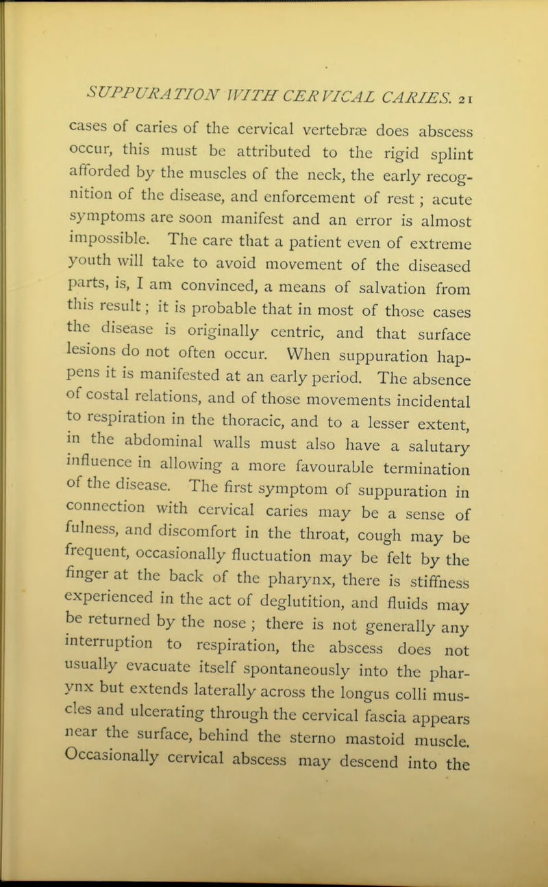 cases of caries of the cervical vertebrae does abscess occur, this must be attributed to the rigid splint afforded by the muscles of the neck, the early recog- nition of the disease, and enforcement of rest; acute symptoms are soon manifest and an error is almost impossible. The care that a patient even of extreme youth will take to avoid movement of the diseased parts, is, I am convinced, a means of salvation from this result; it is probable that in most of those cases the disease is originally centric, and that surface lesions do not often occur. When suppuration hap- pens it is manifested at an early period. The absence of costal relations, and of those movements incidental to respiration in the thoracic, and to a lesser extent, in the abdominal walls must also have a salutary influence in allowing a more favourable termination of the disease. The first symptom of suppuration in connection with cervical caries may be a sense of fulness, and discomfort in the throat, cough may be frequent, occasionally fluctuation may be felt by the finger at the back of the pharynx, there is stiffness experienced in the act of deglutition, and fluids may be returned by the nose ; there is not generally any interruption to respiration, the abscess does not usually evacuate itself spontaneously into the phar- ynx but extends laterally across the longus colli mus- cles and ulcerating through the cervical fascia appears near the surface, behind the sterno mastoid muscle. Occasionally cervical abscess may descend into the