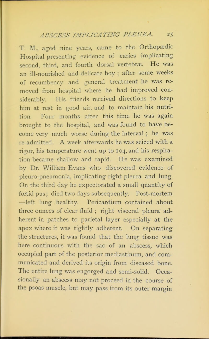 T. M., aged nine years, came to the Orthopaedic Hospital presenting evidence of caries impHcating second, third, and fourth dorsal vertebme. He was an ill-nourished and delicate boy ; after some weeks of recumbency and general treatment he was re- moved from hospital where he had improved con- siderably. His friends received directions to keep him at rest in good air, and to maintain his nutri- tion. Four months after this time he was again brought to the hospital, and was found to have be- come very much worse during the interval ; he was re-admitted. A week afterwards he was seized with a rigor, his temperature went up to 104, and his respira- tion became shallow and rapid. He was examined by Dr. William Evans who discovered evidence of pleuro-pneumonia, implicating right pleura and lung. On the third day he expectorated a small quantity of foetid pus; died two days subsequently. Post-mortem —left lung healthy. Pericardium contained about three ounces of clear fluid ; right visceral pleura ad- herent in patches to parietal layer especially at the apex where it was tightly adherent. On separating the structures, it was found that the lung tissue was here continuous with the sac of an abscess, which occupied part of the posterior mediastinum, and com- municated and derived its origin from diseased bone. The entire lung was engorged and semi-solid. Occa- sionally an abscess may not proceed in the course of the psoas muscle, but may pass from its outer margin