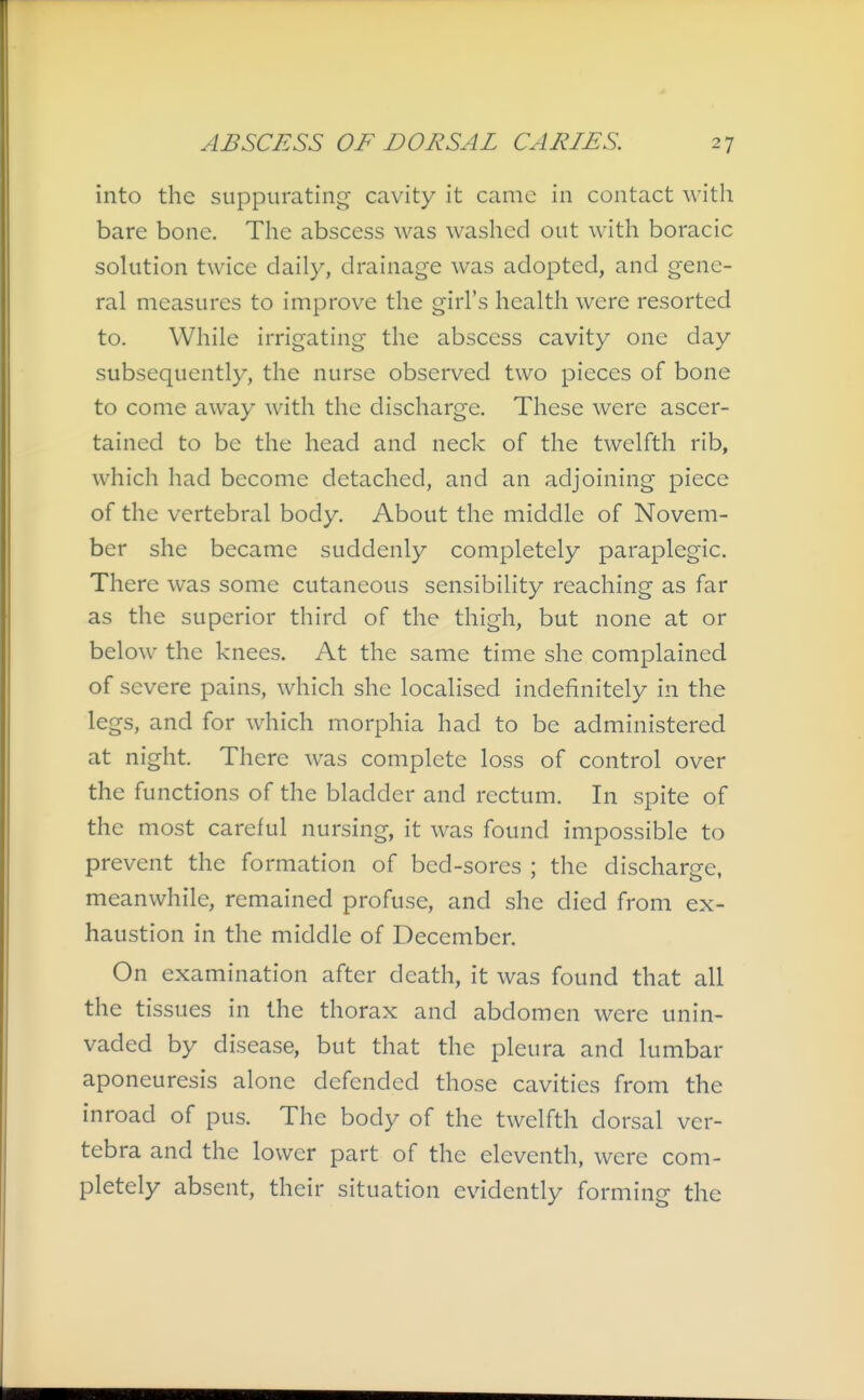 into the suppurating cavity it came in contact with bare bone. The abscess was washed out with boracic solution twice daily, drainage was adopted, and gene- ral measures to improve the girl's health were resorted to. While irrigating the abscess cavity one day subsequently, the nurse observed two pieces of bone to come away with the discharge. These were ascer- tained to be the head and neck of the twelfth rib, which had become detached, and an adjoining piece of the vertebral body. About the middle of Novem- ber she became suddenly completely paraplegic. There was some cutaneous sensibility reaching as far as the superior third of the thigh, but none at or below the knees. At the same time she complained of severe pains, which she localised indefinitely in the legs, and for which morphia had to be administered at night. There was complete loss of control over the functions of the bladder and rectum. In spite of the most careful nursing, it was found impossible to prevent the formation of bed-sores ; the discharge, meanwhile, remained profuse, and she died from ex- haustion in the middle of December. On examination after death, it was found that all the tissues in the thorax and abdomen were unin- vaded by disease, but that the pleura and lumbar aponeuresis alone defended those cavities from the inroad of pus. The body of the twelfth dorsal ver- tebra and the lower part of the eleventh, were com- pletely absent, their situation evidently forming the