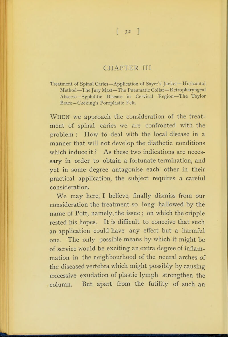 CHAPTER III Treatment of Spinal Caries—Application of Sayer's Jacket—Horizontal Method—The Jury Mast—The Pneumatic Collar—Retropharyngeal Abscess—Syphilitic Disease in Cervical Region—The Taylor Brace—Cocking's Poroplastic Felt. When we approach the consideration of the treat- ment of spinal caries we are confronted with the problem : How to deal with the local disease in a manner that will not develop the diathetic conditions which induce it ? As these two indications are neces- sary in order to obtain a fortunate termination, and yet in some degree antagonise each other in their practical application, the subject requires a careful consideration. We may here, I believe, finally dismiss from our consideration the treatment so long hallowed by the name of Pott, namely, the issue ; on which the cripple rested his hopes. It is difficult to conceive that such an application could have any effect but a harmful one. The only possible means by which it might be of service would be exciting an extra degree of inflam- mation in the neighbourhood of the neural arches of the diseased vertebra which might possibly by causing excessive exudation of plastic lymph strengthen the column. But apart from the futility of such an