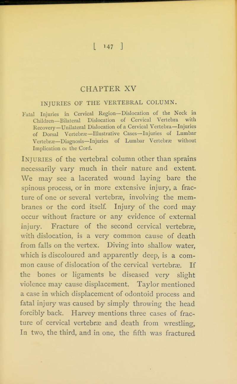 L M7 ] CHAPTER XV INJURIES OF THE VERTEBRAL COLUMN. Fatal Injuries in Cervical Region—Dislocation of the Neck in Children—Bilateral Dislocation of Cervical Vertebra with Recovery—Unilateral Dislocation of a Cervical Vertebra—Injuries of Dorsal Vertebrre—Illustrative Cases—Injuries of Lumbar Vertebra—Diagnosis—Injuries of Lumbar Vertebrae without Implication oi the Cord. Injuries of the vertebral column other than sprains necessarily vary much in their nature and extent. We may see a lacerated wound laying bare the spinous process, or in more extensive inj'ury, a frac- ture of one or several vertebrae, involving the mem- branes or the cord itself Injury of the cord may occur without fracture or any evidence of external injury. Fracture of the second cervical vertebrae, with dislocation, is a very common cause of death from falls on the vertex. Diving into shallow water, which is discoloured and apparently deep, is a com- mon cause of dislocation of the cervical vertebrae. If the bones or ligaments be diseased very slight violence may cause displacement. Taylor mentioned a case in which displacement of odontoid process and fatal injury was caused by simply throwing the head forcibly back. Harvey mentions three cases of frac- ture of cervical vertebrae and death from wrestline. In two, the third, and in one, the fifth was fractured
