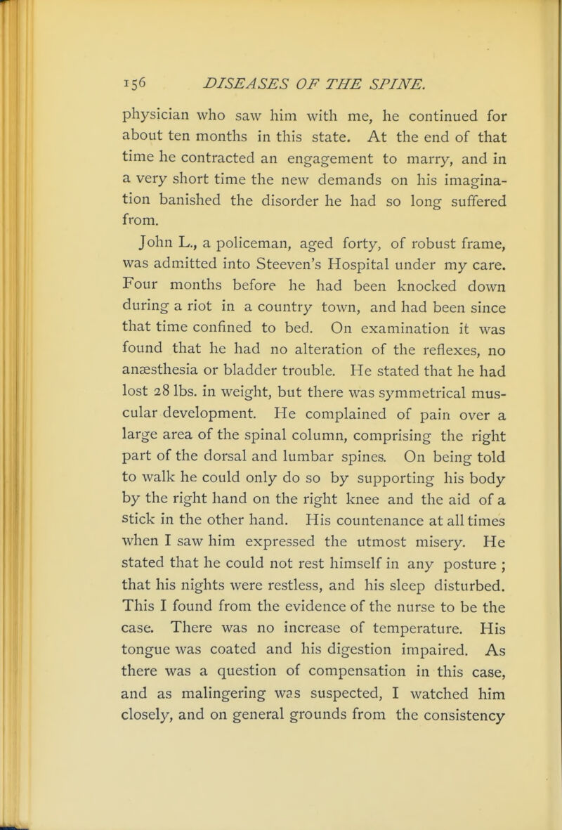 physician who saw him with me, he continued for about ten months in this state. At the end of that time he contracted an engagement to marry, and in a very short time the new demands on his imagina- tion banished the disorder he had so long suffered from. John L., a policeman, aged forty, of robust frame, was admxitted into Steeven's Hospital under my care. Four months before he had been knocked down during a riot in a country town, and had been since that time confined to bed. On examination it was found that he had no alteration of the reflexes, no anaesthesia or bladder trouble. He stated that he had lost 28 lbs, in weight, but there was symmetrical mus- cular development. He complained of pain over a large area of the spinal column, comprising the right part of the dorsal and lumbar spines. On being told to walk he could only do so by supporting his body by the right hand on the right knee and the aid of a stick in the other hand. His countenance at all times when I saw him expressed the utmost misery. He stated that he could not rest himself in any posture ; that his nights were restless, and his sleep disturbed. This I found from the evidence of the nurse to be the case. There was no increase of temperature. His tongue was coated and his digestion impaired. As there was a question of compensation in this case, and as malingering was suspected, I watched him closely, and on general grounds from the consistency