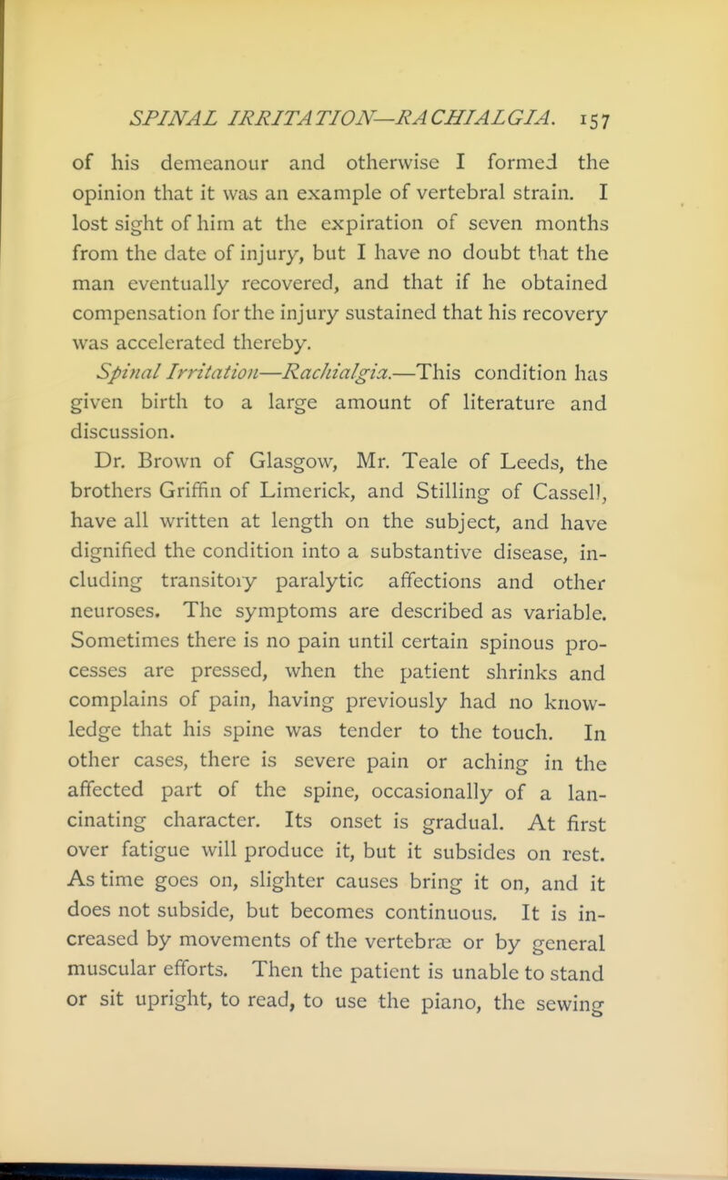 of his demeanour and otherwise I formed the opinion that it was an example of vertebral strain. I lost sight of him at the expiration of seven months from the date of injury, but I have no doubt that the man eventually recovered, and that if he obtained compensation for the injury sustained that his recovery was accelerated thereby. Spinal Irritation—RacJiialgia.—This condition has given birth to a large amount of literature and discussion. Dr. Brown of Glasgow, Mr. Teale of Leeds, the brothers Griffin of Limerick, and Stilling of Cassel), have all written at length on the subject, and have dignified the condition into a substantive disease, in- cluding transitory paralytic affections and other neuroses. The symptoms are described as variable. Sometimes there is no pain until certain spinous pro- cesses are pressed, when the patient shrinks and complains of pain, having previously had no know- ledge that his spine was tender to the touch. In other cases, there is severe pain or aching in the affected part of the spine, occasionally of a lan- cinating character. Its onset is gradual. At first over fatigue will produce it, but it subsides on rest. As time goes on, slighter causes bring it on, and it does not subside, but becomes continuous. It is in- creased by movements of the vertebrae or by general muscular efforts. Then the patient is unable to stand or sit upright, to read, to use the piano, the sewing