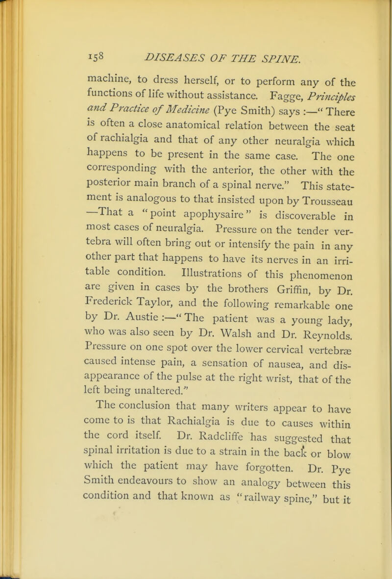 machine, to dress herself, or to perform any of the functions of life without assistance. Fagge, Principles and Practice of Medicine (Pye Smith) says :— There is often a close anatomical relation between the seat of rachialgia and that of any other neuralgia which happens to be present in the same case. The one corresponding with the anterior, the other with the posterior main branch of a spinal nerve. This state- ment is analogous to that insisted upon by Trousseau —That a point apophysaire is discoverable in most cases of neuralgia. Pressure on the tender ver- tebra will often bring out or intensify the pain in any other part that happens to have its nerves in an irri- table condition. Illustrations of this phenomenon are given in cases by the brothers Griffin, by Dr. Frederick Taylor, and the following remarkable one by Dr. Austie :— The patient was a young lady, who was also seen by Dr. Walsh and Dr. Reynolds. Pressure on one spot over the lower cervical vertebrse caused intense pain, a sensation of nausea, and dis- appearance of the pulse at the right wrist, that of the left being unaltered. The conclusion that many writers appear to have come to is that Rachialgia is due to causes within the cord itself. Dr. Radcliffe has suggested that spinal irritation is due to a strain in the bact or blow which the patient may have forgotten. Dr. Pye Smith endeavours to show an analogy between this condition and that known as  railway spine, but it