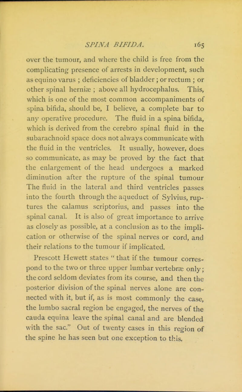 over the tumour, and where the child is free from the complicating presence of arrests in development, such as equino varus ; deficiencies of bladder ; or rectum ; or other spinal hernias ; above all hydrocephalus. This, which is one of the most common accompaniments of spina bifida, should be, I believe, a complete bar to any operative procedure. The fluid in a spina bifida, which is derived from the cerebro spinal fluid in the subarachnoid space does not always communicate with the fluid in the ventricles. It usually, however, does so communicate, as may be proved by the fact that the enlargement of the head undergoes a marked diminution after the rupture of the spinal tumour The fluid in the lateral and third ventricles passes into the fourth through the aqueduct of Sylvius, rup- tures the calamus scriptorius, and passes into the spinal canal. It is also of great importance to arrive as closely as possible, at a conclusion as to the impli- cation or otherwise of the spinal nerves or cord, and their relations to the tumour if implicated. Prescott Hewett states  that if the tumour corres- pond to the two or three upper lumbar vertebrae only; the cord seldom deviates from its course, and then the posterior division of the spinal nerves alone are con- nected with it, but if, as is most commonly the case, the lumbo sacral region be engaged, the nerves of the Cauda equina leave the spinal canal and are blended with the sac. Out of twenty cases in this region of the spine he has seen but one exception to this.
