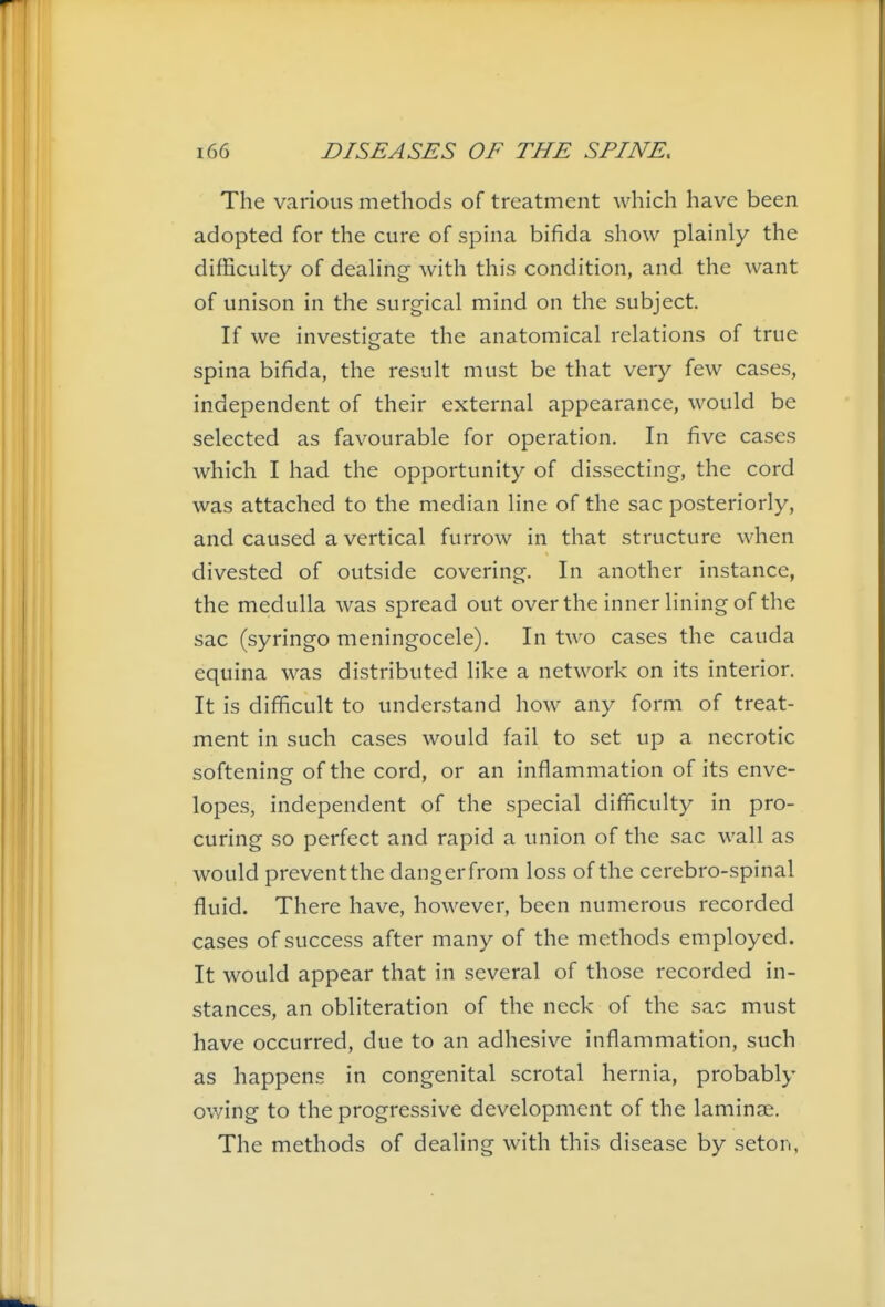 The various methods of treatment which have been adopted for the cure of spina bifida show plainly the difficulty of dealing with this condition, and the want of unison in the surgical mind on the subject. If we investigate the anatomical relations of true spina bifida, the result must be that very few cases, independent of their external appearance, would be selected as favourable for operation. In five cases which I had the opportunity of dissecting, the cord was attached to the median line of the sac posteriorly, and caused a vertical furrow in that structure when divested of outside covering. In another instance, the medulla was spread out over the inner lining of the sac (syringo meningocele). In two cases the cauda equina was distributed like a network on its interior. It is difificult to understand how any form of treat- ment in such cases would fail to set up a necrotic softening of the cord, or an inflammation of its enve- lopes, independent of the special difficulty in pro- curing so perfect and rapid a union of the sac wall as would preventthe dangerfrom loss of the cerebro-spinal fluid. There have, however, been numerous recorded cases of success after many of the methods employed. It would appear that in several of those recorded in- stances, an obliteration of the neck of the sac must have occurred, due to an adhesive inflammation, such as happens in congenital scrotal hernia, probably owing to the progressive development of the laminae. The methods of dealing with this disease by seton,