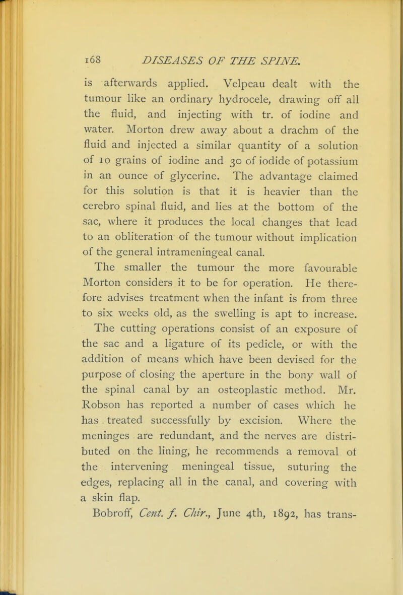 is afterwards applied. Velpeau dealt with the tumour like an ordinary hydrocele, drawing off all the fluid, and injecting with tr. of iodine and water. Morton drew away about a drachm of the fluid and injected a similar quantity of a solution of lo grains of iodine and 30 of iodide of potassium in an ounce of glycerine. The advantage claimed for this solution is that it is heavier than the cerebro spinal fluid, and lies at the bottom of the sac, where it produces the local changes that lead to an obliteration of the tumour without implication of the general intrameningeal canal. The smaller the tumour the more favourable Morton considers it to be for operation. He there- fore advises treatment when the infant is from three to six weeks old, as the swelling is apt to increase. The cutting operations consist of an exposure of the sac and a ligature of its pedicle, or with the addition of means which have been devised for the purpose of closing the aperture in the bony wall of the spinal canal by an osteoplastic method. Mr. Robson has reported a number of cases which he has treated successfully by excision. Where the meninges are redundant, and the nerves are distri- buted on the lining, he recommends a removal ot the intervening meningeal tissue, suturing the edges, replacing all in the canal, and covering with a skin flap. Bobroff, Cent. f. Chir., June 4th, 1892, has trans-