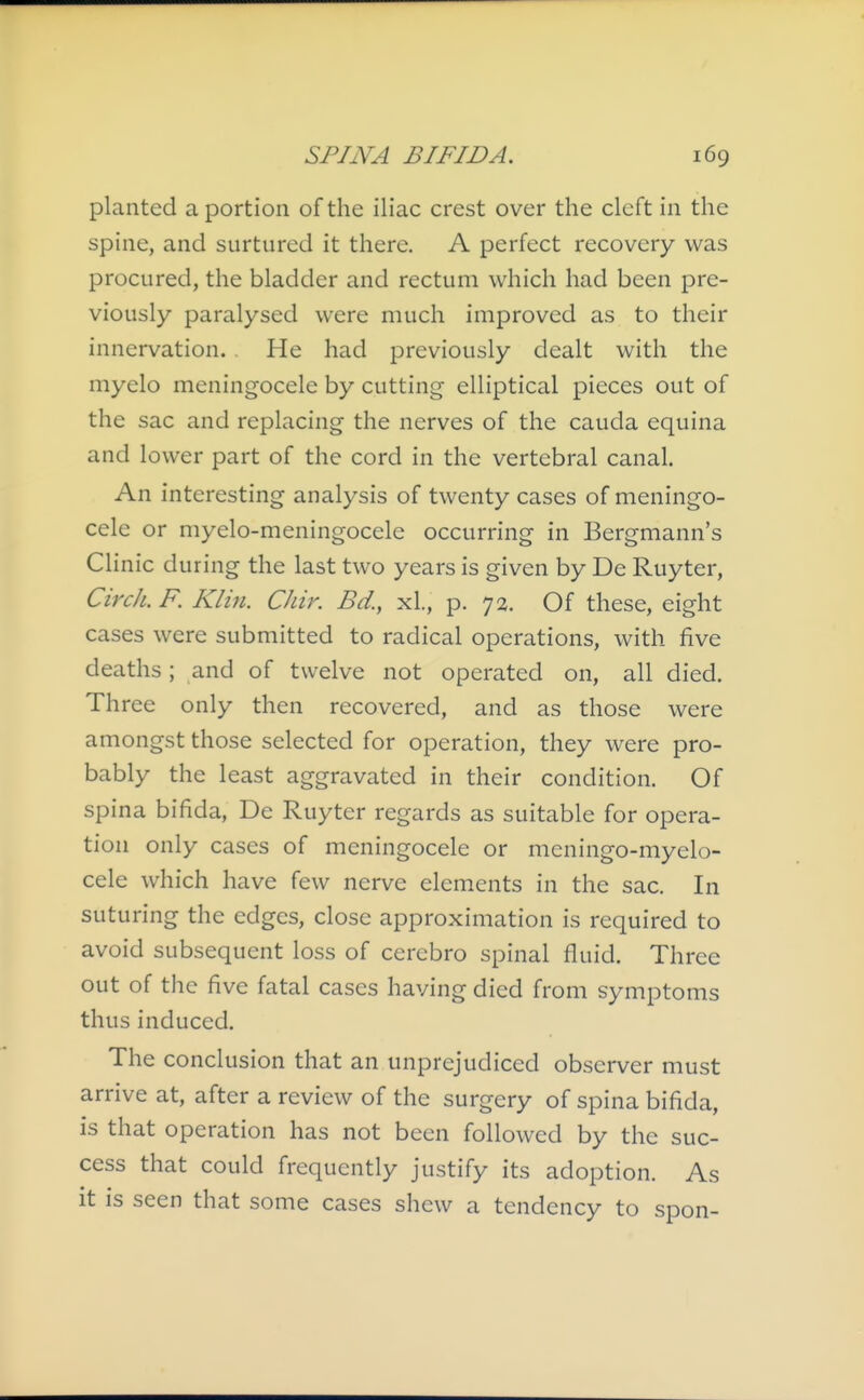 planted a portion of the iliac crest over the cleft in the spine, and surtured it there. A perfect recovery was procured, the bladder and rectum which had been pre- viously paralysed were much improved as to their innervation. . He had previously dealt with the myelo meningocele by cutting elliptical pieces out of the sac and replacing the nerves of the cauda equina and lower part of the cord in the vertebral canal. An interesting analysis of twenty cases of meningo- cele or myelo-meningocele occurring in Bergmann's Clinic during the last two years is given by De Ruyter, Circh. F. Klin. Chir. Bd., xL, p. 72. Of these, eight cases were submitted to radical operations, with five deaths; and of twelve not operated on, all died. Three only then recovered, and as those were amongst those selected for operation, they were pro- bably the least aggravated in their condition. Of spina bifida, De Ruyter regards as suitable for opera- tion only cases of meningocele or meningo-myelo- cele which have few nerve elements in the sac. In suturing the edges, close approximation is required to avoid subsequent loss of cerebro spinal fluid. Three out of the five fatal cases having died from symptoms thus induced. The conclusion that an unprejudiced observer must arrive at, after a review of the surgery of spina bifida, is that operation has not been followed by the suc- cess that could frequently justify its adoption. As it is seen that some cases shew a tendency to spon-