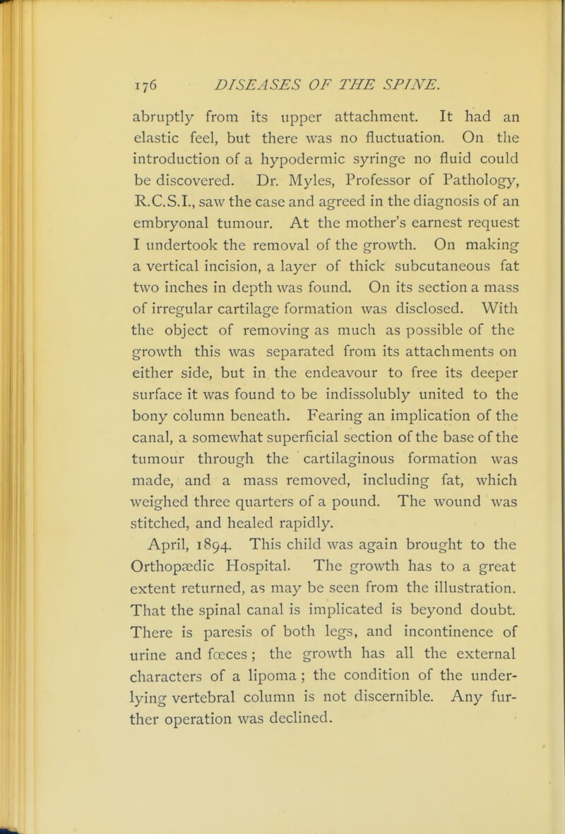 abruptly from its upper attachment. It had an elastic feel, but there was no fluctuation. On the introduction of a hypodermic syringe no fluid could be discovered. Dr. Myles, Professor of Pathology, R.C.S.I., saw the case and agreed in the diagnosis of an embryonal tumour. At the mother's earnest request I undertook the removal of the growth. On making a vertical incision, a layer of thick subcutaneous fat two inches in depth was found. On its section a mass of irregular cartilage formation was disclosed. With the object of removing as much as possible of the growth this was separated from its attachments on either side, but in the endeavour to free its deeper surface it was found to be indissolubly united to the bony column beneath. Fearing an implication of the canal, a somewhat superficial section of the base of the tumour through the cartilaginous formation was made, and a mass removed, including fat, which weighed three quarters of a pound. The wound was stitched, and healed rapidly. April, 1894, This child was again brought to the Orthopaedic Hospital. The growth has to a great extent returned, as may be seen from the illustration. That the spinal canal is implicated is beyond doubt. There is paresis of both legs, and incontinence of urine and foeces; the growth has all the external characters of a lipoma ; the condition of the under- lying vertebral column is not discernible. Any fur- ther operation was declined.
