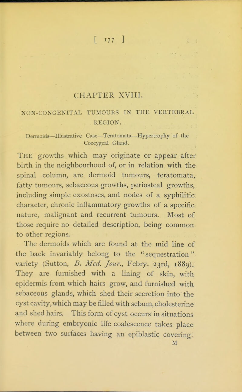 CHAPTER XVIII. NON-CONGENITAL TUMOURS IN THE VERTEBRAL REGION. Dermoids—Illustrative Case—Teratoma ta—Hypertrophy of the Coccygeal Gland. The growths which may originate or appear after birth in the neighbourhood of, or in relation with the spinal column, are dermoid tumours, teratomata, fatty tumours, sebaceous growths, periosteal growths, including simple exostoses, and nodes of a syphilitic character, chronic inflammatory growths of a specific nature, malignant and recurrent tumours. Most of those require no detailed description, being common to other regions. The dermoids which are found at the mid line of the back invariably belong to the '* sequestration  variety (Sutton, B. Med. Jour., Febry. 23rd, 1889), They are furnished with a lining of skin, with epidermis from which hairs grow, and furnished with sebaceous glands, which shed their secretion into the cyst cavity, which may be filled with sebum, cholcsterine and shed hairs. This form of cyst occurs in situations where during embryonic life coalescence takes place between two surfaces having an epiblastic covering. M