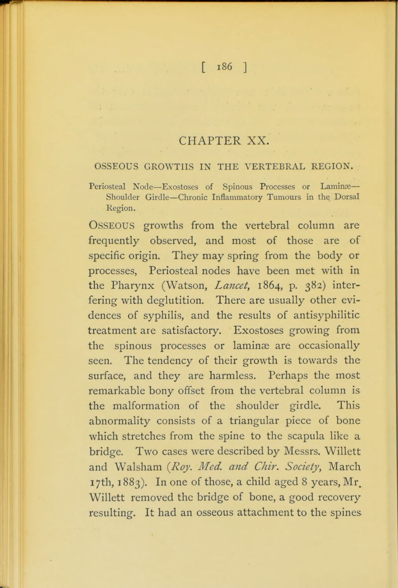 CHAPTER XX. OSSEOUS GROWTHS IN THE VERTEBRAL REGION. Periosteal Node—Exostoses of Spinous Processes or Lamince— Shoulder Girdle—Chronic Inflammatory Tumours in the Dorsal Region. Osseous growths from the vertebral column are frequently observed, and most of those are of specific origin. They may spring from the body or processes, Periosteal nodes have been met with in the Pharynx (Watson, Lancet, 1864, p. 382) inter- fering with deglutition. There are usually other evi- dences of syphilis, and the results of antisyphilitic treatment are satisfactory. Exostoses growing from the spinous processes or laminae are occasionally seen. The tendency of their growth is towards the surface, and they are harmless. Perhaps the most remarkable bony offset from the vertebral column is the malformation of the shoulder girdle. This abnormality consists of a triangular piece of bone which stretches from the spine to the scapula like a bridge. Two cases were described by Messrs. Willett and Walsham {Roy. Med. and CJiir. Society, March 17th, 1883). In one of those, a child aged 8 years, Mr. Willett removed the bridge of bone, a good recovery resulting. It had an osseous attachment to the spines