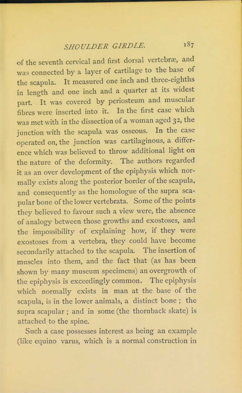 of the seventh cervical and first dorsal vertebrae, and was connected by a layer of cartilage to the base of the scapula. It measured one inch and three-eighths in length and one inch and a quarter at its widest part. It was covered by periosteum and muscular fibres were inserted into it. In the first case which was met with in the dissection of a woman aged 32, the junction with the scapula was osseous. In the case operated on, the junction was cartilaginous, a differ- ence which was believed to throw additional light on the nature of the deformity. The authors regarded it as an over development of the epiphysis which nor- mally exists along the posterior border of the scapula, and consequently as the homologue of the supra sca- pular bone of the lower vertebrata. Some of the points they believed to favour such a view were, the absence of analogy between those growths and exostoses, and the impossibility of explaining how, if they were exostoses from a vertebra, they could have become secondarily attached to the scapula. The insertion of muscles into them, and the fact that (as has been shown by many museum specimens) an overgrowth of the epiphysis is exceedingly common. The epiphysis which normally exists in man at the base of the scapula, is in the lower animals, a distinct bone ; the supra scapular ; and in some (the thornback skate) is attached to the spine. Such a case possesses interest as being an example (like equino varus, which is a normal construction in