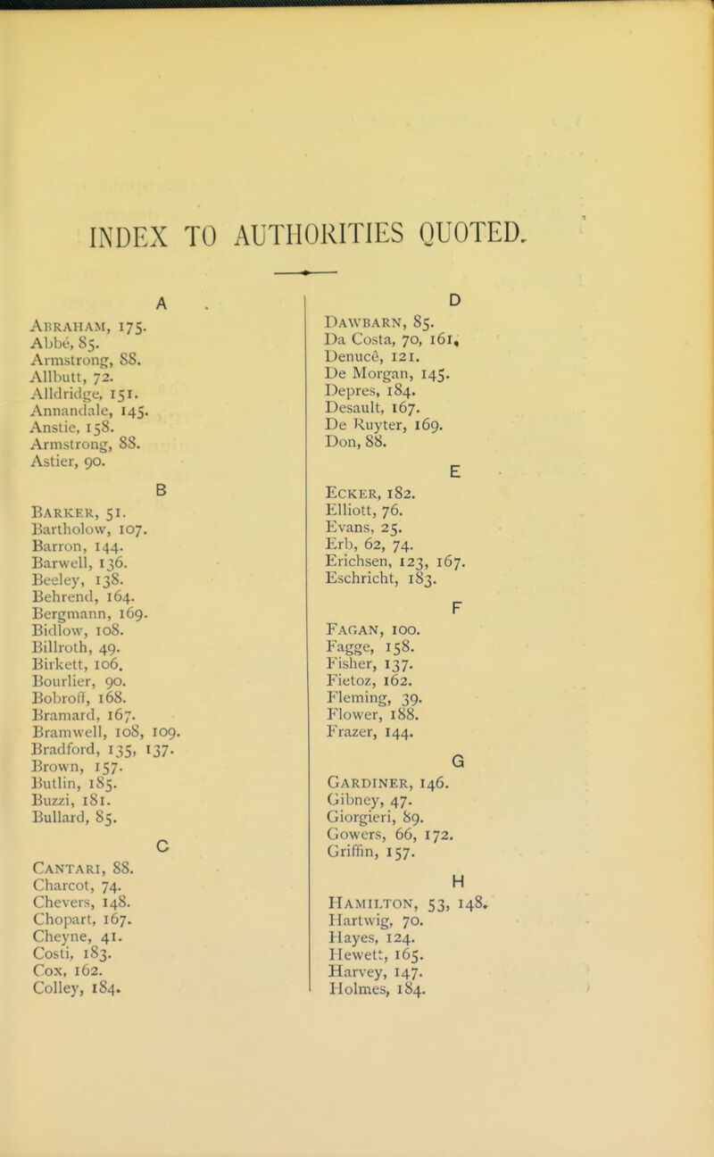 INDEX TO AUTHORITIES QUOTED. Abraham, 175. Abbe, 85. Armstrong, 88. AUbutt, 72. Alldridgf, 151. Annandale, 145. Anstie, 158. Armstrong, 88. Astier, 90. B Barker, 51. Bartholow, 107. Barron, 144. Barwell, 136. Beeley, 138. Behrend, 164. Bergmann, 169. Bid low, 108. Billroth, 49. Birkett, 106, Bourlier, 90. Boljroff, 168. Bramard, 167. Bramwell, 108, 109. Bradford, 135, 137. Brown, 157. Butlin, 185. Buzzi, 181. Bullard, 85. Cantari, 88. Charcot, 74. Chevers, 148. Chopart, 167. Cheyne, 41. Costi, 183. Cox, 162. Colley, 184. Dawbarn, 85. Da Costa, 70, 161, Denuce, 121. De Morgan, 145. Depres, 184. Desault, 167. De Ruyter, 169. Don, 88. EcKER, 182. Elliott, 76. Evans, 25. Erh, 62, 74. Erichsen, 123, 167. Eschricht, 183. Fag an, 100. Fagge, 158. Fisher, 137. Fietoz, 162. Fleming, 39. Flower, 188. Frazer, 144. Gardiner, 146. Gibney, 47. Giorgieri, 89. Gowers, 66, 172. Griffin, 157. H Hamilton, 53, I48» Hartwig, 70. Hayes, 124. Hewett, 165. Harvey, 147. Holmes, 184.