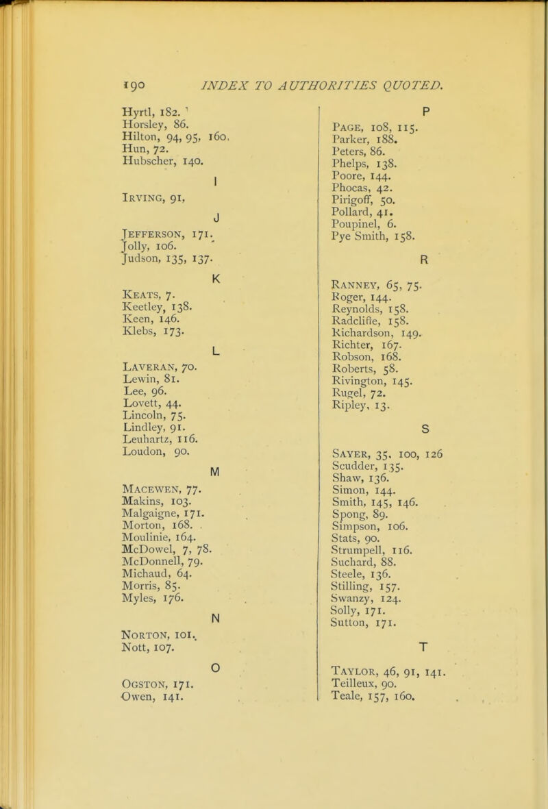 Hyrtl, 182. ' Horsley, 86. Hilton, 94, 95, 160, Hun, 72. Hubscher, 140, I Irving, 91, J Jefferson, 171. Jolly, 106. Judson, 13s, 137. K Keats, 7. Keetley, 138. Keen, 146. Klebs, 173. L Laveran, 70. Lewin, 81. Lee, 96. Lovett, 44. Lincoln, 75. Lindley, 91. Leuhartz, 116. Loudon, 90. M Macewen, 77. Makins, 103. Malgaigne, 171. Morton, 168. . Moulinie, 164. McDovvel, 7, 78. McDonnell, 79. Michaud, 64. Morris, 85. Myles, 176. N Norton, ioi.. Nott, 107. O Ogston, 171. Owen, 141. P Page, 108, 115. Parker, 188. Peters, 86. Phelps, 138. Poore, 144. Phocas, 42. Pirigoff, 50. Pollard, 41. Poupinel, 6. Pye Smith, 158. R Ranney, 65, 75. Roger, 144. Reynolds, 158. RadcliRe, 158. Richardson, 149. Richter, 167. Robson, 168. Roberts, 58. Rivington, 145. Rugel, 72. Ripley, 13. S Sayer, 35. 100, 126 Scudder, 135. Shaw, 136. Simon, 144. Smith, 145, 146. Spong, 89. Simpson, 106. Stats, 90. Strumpell, 116. Suchard, 88. Steele, 136. StilHng, 157. Swanzy, 124. Solly, 171. Sutton, 171. T Taylor, 46, 91, 141, Teilleux, 90. Teale, 157, 160.