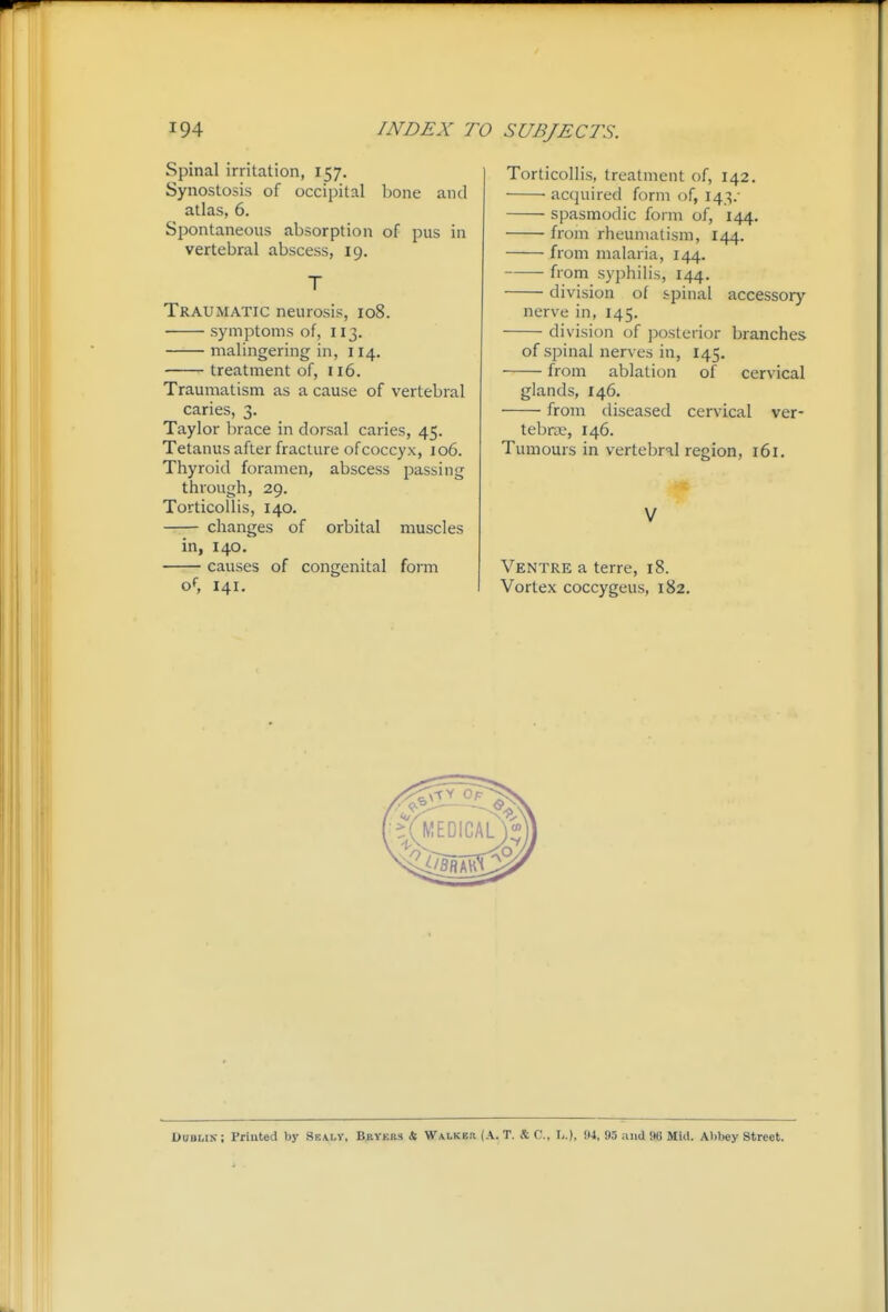 Spinal irritation, 157. Synostosis of occipital bone and atlas, 6. Spontaneous absorption of pus in vertebral abscess, 19. T Traumatic neurosis, 108. symptoms of, 113. malingering in, 114. treatment of, 116. Traumatism as a cause of vertebral caries, 3. Taylor brace in dorsal caries, 45. Tetanus after fracture of coccyx, 106. Thyroid foramen, abscess passing through, 29. Torticollis, 140. changes of orbital muscles in, 140. causes of congenital form of 141. Torticollis, treatment of, 142. acquired form of, 143/ spasmodic form of, 144. from rheumatism, 144. from malaria, 144. from syphilis, 144, division of spinal accessory nerve in, 145. division of posterior branches of spinal nerves in, 145. from ablation of cervical glands, 146. from diseased cervical ver- tebrae, 146. Tumours in vertebral region, 161. V Ventre a terre, 18. Vortex coccygeus, 182. Dublin- ; Printed by Ssaly, Bryers & Walked (A. T. S: C, \,.), !I4, 95 and 96 Mid. Abbey Street.