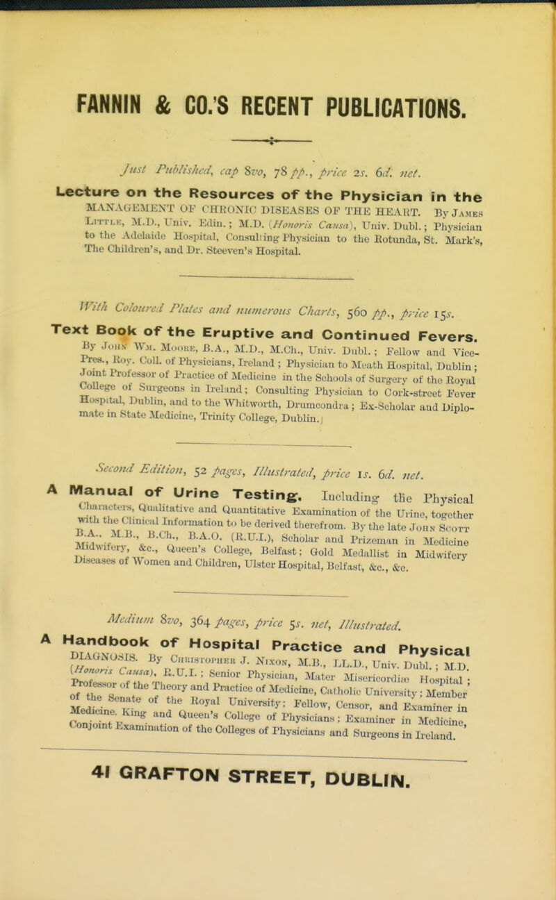 FANNIN & CO.'S REGENT PUBLICATIONS ^ Jus/ Published, cap 8zv, 78//., price 2s. 6d. net. Lecture on the Resources of the Physician in the MAXAtiHMEXT OF CllUOXlC DISEASES OF TilE HEART. By James LiTri.K, M.l)., Univ. Ediu.; M.D. {Honoris Causa), Univ. Dubl.; riiysieian to the Adelaide Hospital, Consuliing Physician to the Rotunda, St. Mark's, The Children's, and Dr. Steeven's Hospital. With Coloured Plates and numerous Charts, 560 price 15^. Text Book of the Eruptive and Continued Fevers. By J..„N- AV... MoouE. B.A., M.D., M.Ch., Univ. Dubl.; Pellow and Vice- Pres., Koy. Coll. of Physicians, Ireland ; Physician to Meath Hospital, Dublin • Joint Profe^or of Practice of Medicine in the Schools of Surgerv of the Royal CoUege ot Surgeons in Irel;.nd; Consulting Physician to CoA-street Fever Hosp.Uil, Dublin, and to the Whitworth, Drumcondra ; Ex-Scholar and Diplo- mate in State Medicine, Trinity College, Dublin.) Second Edition, 52 pages, Illustrated, price is. 6d. net. iVIanual 0l^ Urine Testing. Including. tKe Physical Charact..^, Qualitative and Quantitative E.xamination of the Urine, together with the mu.al Infonnation t., be derived therefrom. By the late John S(H>rT M^^'-; ^' ^^^'^l'^'' ^^ PH^eman in Medicine Midwifery &c., Queen's College, Belfant; Gold Medallist in Midwifery Diseases of Women and Children, Ulster Hospital, Belfast, &c., &c. Medium S7J0, 364 pages, price Ss. net, Jllustrated. A Handbook of Hospital Practice and Physical DIAONOSIS. By C„h.s..o..u.k J. N....... M.B., LL.D., U in DuM Tl D KHo^ns Luusau R.U.I. : Senior Physician, Mater Mis^ricordia, lio.^^^'- ^f^or of the Theory and Pmctice of Medicine, Catholic University Memb r' the Senate of the Royal University: Fellow, Censor, and E^a^S Medicine, Kmg and Queen's College of Phy.sicians: Examiner inTedile Conjoint Exammation of the Colleges of Physicians and Surgeons in l7e and 41 GRAFTON STREET, DUBLfN.
