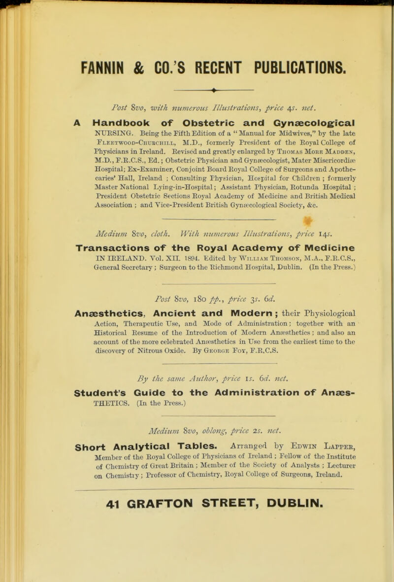 ^ Post Sz'o, with imniefous Ilhislrations, price 4J. net. A Handbook of Obstetric and GynsecolO£^ical NUESING. Being the Fifth Edition of a  Manual for Midwives, by the late Fleetwood-Chubchill, M.D., formerly President of the Eoyal College of Physicians in Ireland. Eevised and greatly enlarged by Thomas More Madden, M.D., F.R.C.S., Ed.; Obstetric Physician and Gyntecologist, Mater Misericordise Hospital; Ex-Examiner, Conjoint Board Royal College of Surgeons and Apothe- caries' Hall, Ireland ; Consulting Physician, Hospilal for Children ; formerly Master National Lying-in-Hospital; Assistant Physician, Rotunda Hospital ; President Obstetric Sections Royal Academy of Medicine and British Medical Association ; and Vice-President British Gynsecological Society, &c. Medium %vo, cloth. With numerous Illustrations, price 14^. Transactions of the Royal Academy of Medicine IN IRELAND. Vol. XH. 1894. Edited by Wili.iaji Thomson, M.A.. F.R.C.S., General Secretary; Surgeon to the Richmond Hospital, Dublin. (In the Press.) Post ?>vo, 180 price y. 6d. Anaestlietics, Ancient and iVIodern ; their Physiological Action, Therapeutic Use, and Mode of Administration: together with an Historical Resume of the Introduction of Modem Anresthetics; and also an account of the more celebrated Ansesthetics in Use from the earliest time to the discovery of Nitrous Oxide. By George Foy, F.R.C.S. By the same Author, price is. 6d. net. Student's Guide to the Administration of Anaes- THETICS. (In the Press.) Mediiun %vo, oblong, price 2s. net. Short Analytical Tables. Arranged by Edwin Lappee, Member of the Royal College of Physicians of Ireland ; Fellow of the Institute of Chemistry of Great Britain ; Member of the Society of Analysts ; Lecturer on Chemistry; Professor of Chemistry, Royal College of Surgeons, Ireland.