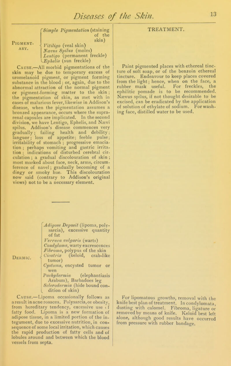 Pigment ARY. 'Simple Pigmentation (staining of the skin) - Vitiligo (veal skin) Ncevus Spilus (moles) Lentigo (permanent freckle) ^Ephelis (sun freckle) Cause.—All morbid pigmentations of the skin may be due to temporary excess of uromelanoid pigment, or pigment forming substance in the blood ; or, again, due to the abnormal attraction of the normal pigment or pigment-forming matter to the skin ; the pigmentation of skin, as met with in cases of malarious fever, likewise in Addison's disease, when the pigmentation assumes a bronzed appearance, occurs where the supra- renal capsules are implicated. In the second division, we have Lentigo, Ephelis, and Nievi spilus. Addison's disease commences very gradually; failing health and debility; languor; loss of appetite; feeble pulse; irritability of stomach ; progressive emacia- tion ; perhaps vomiting and gastric irrita- tion : indications of disturbed cerebral cir- culation ; a gradual discolouration of skin ; most marked about face, neck, arms, circum- ference of navel; gradually becoming of a dingy or smoky hue. This discolouration now said (contrary to Addison's original views) not to be a necessary element. Dermic. ■> Adipose Deposit (lipoma, poly- sarcia), excessive quantity of fat T'erntca vulgaris (warts) Condyloma, warty excrescences Fibroma, polypus of the skin Cicatrix (keloid, crab-like tumor) Cystoma, encysted tumor or wen Pachydermia (elephantiasis Arabum), Barbadoes leg Sclerodermia (hide bound con- dition of skin) C.VUSE.—Lipoma occasionally follows as a result in acne rosacea. Polysarcia, oi obesity, from hereditary tendency, excessive use ( f fatty food. Lipoma is a new formation of adipose tissue, in a limited portion of the in- tegument, due to excessive nutrition, in con- sequence of some local irritation, which causes the rapid production of fatty cells and of lobules around and between which the blood vessels from septa. TREATMENT Paint pigmented places with ethereal tinc- ture of soft soap, or of the benzoin ethereal tincture. Endeavour to keep places covered from the light; hence, when on the face, a rubber mask useful. For freckles, the ephilitic pomade is to be recommended. N^evus spilus, if not thought desirable to be excised, can be eradicated by the application of solution of ethylate of sodium, p'or wash- ing face, distilled water to be used. For lipomatous growth.s, removal with the knife best plan of treatment. In condylomata, dusting with calomel. Fibroma, ligature or removed by means of knife. Keloid best left alone, although good results have occurred from pressure with rubber bandage.