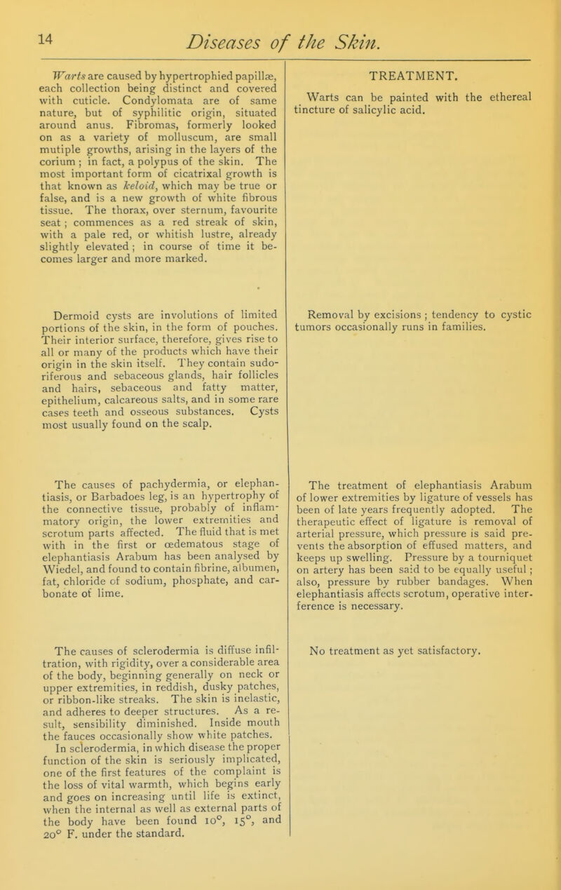 Warts are caused by hypertrophied papillae, each collection being distinct and covered with cuticle. Condylomata are of same nature, but of syphilitic origin, situated around anus. Fibromas, formerly looked on as a variety of molluscum, are small mutiple growths, arising in the layers of the corium ; in fact, a polypus of the skin. The most important form of cicatrixal growth is that known as keloid, which may be true or false, and is a new growth of white fibrous tissue. The thorax, over sternum, favourite seat ; commences as a red streak of skin, with a pale red, or whitish lustre, already slightly elevated ; in course of time it be- comes larger and more marked. Dermoid cysts are involutions of limited portions of the skin, in the form of pouches. Their interior surface, therefore, gives rise to all or many of the products which have their origin in the skin itself. They contain sudo- riferous and sebaceous glands, hair follicles and hairs, sebaceous and fatty matter, epithelium, calcareous salts, and in some rare cases teeth and osseous substances. Cysts most usually found on the scalp. The causes of pachydermia, or elephan- tiasis, or Barbadoes leg, is an hypertrophy of the connective tissue, probably of inflam- matory origin, the lower extremities and scrotum parts affected. The fluid that is met with in the first or oedematous stage of elephantiasis Arabum has been analysed by Wiedel, and found to contain fibrine, albumen, fat, chloride of sodium, phosphate, and car- bonate of lime. The causes of sclerodermia is diffuse infil- tration, with rigidity, over a considerable area of the ijody, beginning generally on neck or upper extremities, in reddish, dusky patches, or ribbon-like streaks. The skin is inelastic, and adheres to deeper structures. As a re- sult, sensibility diminished. Inside mouth the fauces occasionally show white patches. In sclerodermia, in which disease the proper function of the skin is seriously implicated, one of the first features of the complaint is the loss of vital warmth, which begins early and goes on increasing until life is extinct, when the internal as well as external parts of the body have been found lo'', 15°, and 20° F. under the standard. TREATMENT. Warts can be painted with the ethereal tincture of salicylic acid. Removal by excisions ; tendency to cystic tumors occasionally runs in families. The treatment of elephantiasis Arabum of lower extremities by ligature of vessels has been of late years frequently adopted. The therapeutic effect of ligature is removal of arterial pressure, which pressure is said pre- vents the absorption of effused matters, and keeps up swelling. Pressure by a tourniquet on artery has been said to be equally useful ; also, pressure by rubber bandages. When elephantiasis affects scrotum, operative inter- ference is necessary. No treatment as yet satisfactory.