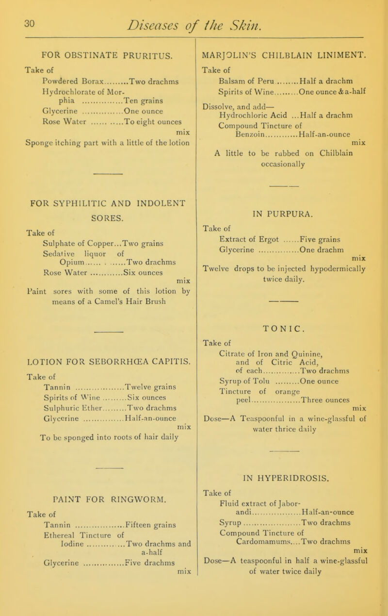 FOR OBSTINATE PRURITUS. Take of Powdered Borax Two drachms Hydrochlorate of Mor- phia Ten grains Glycerine One ounce Rose Water To eight ounces mix Sponge itching part with a little of the lotion FOR SYPHILITIC AND INDOLENT SORES. Take of Sulphate of Copper...Two grains Sedative liquor of Opium Two drachms Rose Water Six ounces mix Paint sores with some of this lotion by means of a Camel's Hair Brush LOTION FOR SEBORRHCEA CAPITIS. Take of Tannin Twelve grains Spirits of Wine Six ounces Sulphuric Ether Two drachms Glycerine Half-an-ounce mix To be sponged into roots of hair daily PAINT FOR RINGWORM. Take of Tannin Fifteen grains Ethereal Tincture of Iodine ...Two drachms and a-half Glycerine Five drachms mix MARJOLIN'S CHILBLAIN LINIMENT. Take of Balsam of Peru Half a drachm Spirits of Wine One ounce &a-half Dissolve, and add— Hydrochloric Acid ...Half a drachm Compound Tincture of Benzoin Half-an-ounce mix A little to be rubbed on Chilblain occasionally IN PURPURA. Take of Extract of Ergot Five grains Glycerine One drachm mix Twelve drops to be injected hypodermically twice daily. TONIC. Take of Citrate of Iron and Quinine, and of Citric Acid, of each Two drachms Syrup of Tolu One ounce Tincture of orange peel Three ounces mix Dose—A Teaspoonful in a wine-glassful of water thrice d iily IN HYPERIDROSIS. Take of Fluid extract of Jabor- andi Half-an-ounce Syrup Two drachms Compound Tincture of Cardomamums....Two drachms mix Dose—A teaspoonful in half a wine-glassful of water twice daily