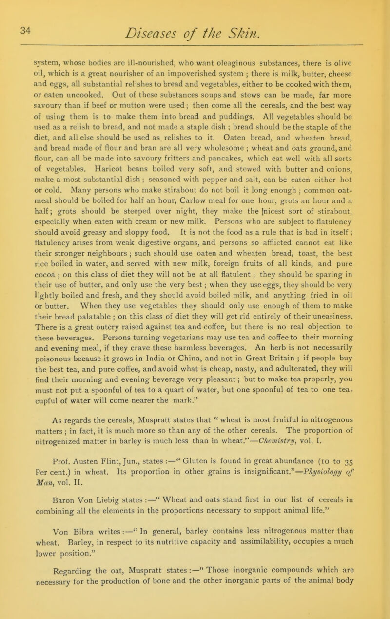 system, whose bodies are ill-nourished, who want oleaginous substances, there is olive oil^ which is a great nourisher of an impoverished system ; there is milk, butter, cheese and eggs, all substantial relishes to bread and vegetables, either to be cooked with them, or eaten uncooked. Out of these substances soups and stews can be made, far more savoury than if beef or mutton were used; then come all the cereals, and the best way of using them is to make them into bread and puddings. All vegetables should be used as a relish to bread, and not made a staple dish ; bread should be the staple of the diet, and all else should be used as relishes to it. Oaten bread, and wheaten bread, and bread made of flour and bran are all very wholesome ; wheat and oats ground, and flour, can all be made into savoury fritters and pancakes, which eat well with all sorts of vegetables. Haricot beans boiled very soft, and stewed with butter and onions, make a most substantial dish ; seasoned with pepper and salt, can be eaten either hot or cold. Many persons who make stirabout do not boil it long enough ; common oat- meal should be boiled for half an hour, Carlow meal for one hour, grots an hour and a half; grots should be steeped over night, they make the [nicest sort of stirabout, especially when eaten with cream or new milk. Persons who are subject to flatulency should avoid greasy and sloppy food. It is not the food as a rule that is bad in itself; flatulency arises from weak digestive organs, and persons so afflicted cannot eat like their stronger neighbours ; such should use oaten and wheaten bread, toast, the best rice boiled in water, and served with new milk, foreign fruits of all kinds, and pure cocoa ; on this class of diet they will not be at all flatulent ; they should be sparing in their use of butter, and only use the very best; when they use eggs, they should be very lightly boiled and fresh, and they should avoid boiled milk, and anything fried in oil or butter. When they use vegetables they should only use enough of them to make their bread palatable ; on this class of diet they will get rid entirely of their uneasiness. There is a great outcry raised against tea and coffee, but there is no real objection to these beverages. Persons turning vegetarians may use tea and coffee to their morning and evening meal, if they crave these harmless beverages. An herb is not necessarily poisonous because it grows in India or China, and not in Great Britain ; if people buy the best tea, and pure coffee, and avoid what is cheap, nasty, and adulterated, they will find their morning and evening beverage very pleasant; but to make tea properly, you must not put a spoonful of tea to a quart of water, but one spoonful of tea to one tea- cupful of water will come nearer the mark. As regards the cereals, Muspratt states that  wheat is most fruitful in nitrogenous matters ; in fact, it is much more so than any of the other cereals. The proportion of nitrogenized matter in barley is much less than in wheat.—Chemistry, vol. I. Prof. Austen Flint, Jun., states :— Gluten is found in great abundance (lo to 35 Per cent.) in wheat. Its proportion in other grains is insignificant.—Physiology of Man, vol. II. Baron Von Liebig states :— Wheat and oats stand first in our list of cereals in combining all the elements in the proportions necessary to suppoit animal life. Von Bibra writes:—In general, barley contains less nitrogenous matter than wheat. Barley, in respect to its nutritive capacity and assimilability, occupies a much lower position. Regarding the oat, Muspratt states :— Those inorganic compounds which are necessary for the production of bone and the other inorganic parts of the animal body