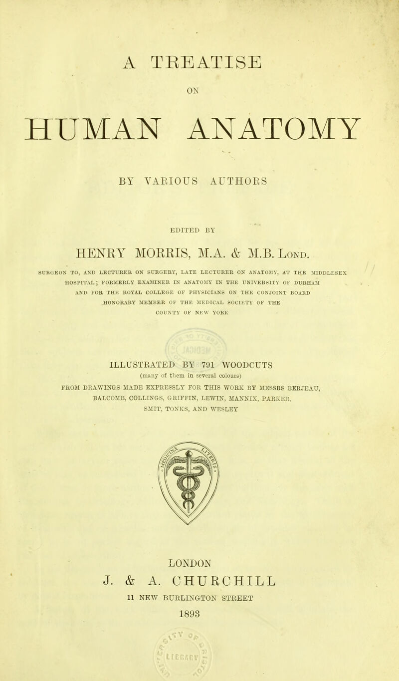 A TREATISE ON HUMAN ANATOMY BY YAEIOUS AUTHOES EDITED BY HENRY MORRIS, M.A. & M.B. Lond. SUKUEOX TO, AND LECTURER ON SURGERY, LATE LECTURER ON ANATOMY, AT THE MIDDLESEX hospital; formerly examiner in ANATOMY IN THE UNIVERSITY OP DURHAM AND FOR THE ROYAL COLLEGE OF PHYSICIANS ON THE CONJOINT BOARD HONORARY MEMBER OF THE MEDICAL SOCIETY OF THE COUNTY OF NEW YORK ILLUSTKATED BY 791 WOODCUTS (many of them in several colours) FROM DKAWINGS MADE EXPRESSLY FOR THIS WOKK BY MESSRS BERJEATJ, BALCOMB, COLLINGS, GRIFFIN, LEWIN, MANNIX, PARKER, SMIT, TONKS, AND WESLEY LONDON J. & A. CHURCHILL 11 NEW BUELINGTON STREET 1893