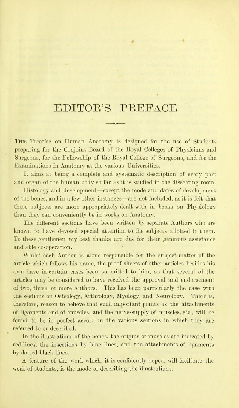 EDITOE'S PEEFACE This Treatise on Human Anatomy is designed for the use of Students preparing for the Conjoint Board of the Koyal Colleges of Physicians and Surgeons, for the Fellowship of the Eoyal College of Surgeons, and for the Examinations in Anatomy at the various Universities. It aims at being a complete and systematic description of every part and organ of the human body so far as it is studied in the dissecting room. Histology and development—except the mode and dates of development of the bones, and in a few other instances—are not included, as it is felt that these subjects are more appropriately dealt with in books on Physiology than they can conveniently be in works on Anatomy. The different sections have been written by separate Authors who are known to have devoted special attention to the subjects allotted to them. To these gentlemen my best thanks are due for their generous assistance and able co-operation. Whilst each Author is alone responsible for the subject-matter of the article which follows his name, the proof-sheets of other articles besides his own have in certain cases been submitted to him, so that several of the articles may be considered to have received the approval and endorsement of two, three, or more Authors. This has been particularly the case with the sections on Osteology, Arthrology, Myology, and Neurology. There is, therefore, reason to believe that such important points as the attachments of ligaments and of muscles, and the nerve-supply of muscles, etc., will be found to be in perfect accord in the various sections in w'hich they are referred to or described. In the illustrations of the bones, the origins of muscles are indicated by red lines, the insertions by blue lines, and the attachments of ligaments by dotted black lines. A feature of the work which, it is confidently hoped, will facilitate the work of students, is the mode of describing the illustrations.