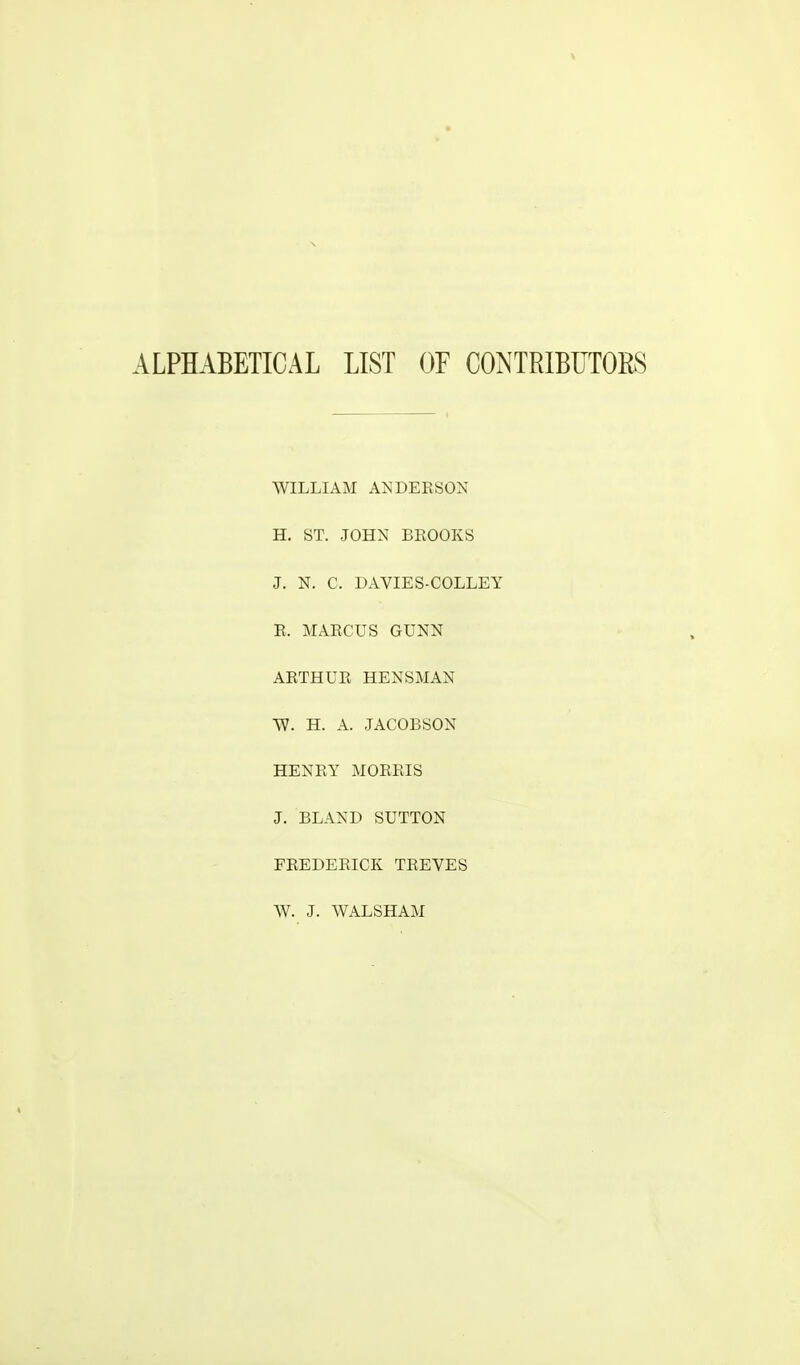 ALPHABETICAL LIST OF CONTRIBUTOKS WILLIAM ANDERSON H. ST. JOHN BROOKS J. N. C. DAVIES-COLLEY R. MARCUS GUNN ARTHUR HENSMAN TV. H. A. JACOBSON HENRY MORRIS J. BLAND SUTTON FREDERICK TREVES W. J. WALSHAM