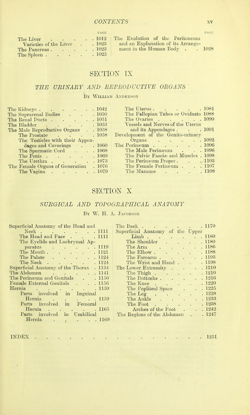 The Liver . . . • • 1012 Varieties of the Liver . . 10'23 The Pancreas 1023 The Spleen 1025 The Evolution of the Peritoneum and an Explanation of its Arrange- ment in the Human Body . . 1028 SECTION IX THE UBINABY AND BEPBODUCTIVE OBGANS By William Anderson The Kidneys 1042 The Suprarenal Bodies . . . 1050 The Renal Ducts 1051 The Bladder 1053 The Male Reproductive Organs . . 1058 The Prostate .... 1058 The Testicles with their Appen- dages and Coverings . . 1060 The Spermatic Cord . . . 1068 The Penis 1069 The Urethra 1073 The Female Organs of Generation . 1076 The Vagina 1079 The Uterus 1081 The Fallopian Tubes or Oviducts 1088 The Ovaries 1090 Vessels and Nerves of the Uterus and its Appendages . . . 1091 Development of the Genito-urinary Organs 1092 The Perinseum ..... 1096 The Male Perinaeum . . . 1096 The Pelvic Fascia and Muscles . 1098 The Perinteum Proper . . . 1103 The Female Perinfeum . . . 1107 The Mammte .... 1108 SECTION X SUBGICAL AND TOPOGBAPHIGAL ANATOMY By W. H. a. Jacobson Superficial Anatomy of the Head and The Back .... . 1170 Neck 1111 Superficial Anatomy of the Upper The Head and Face . 1111 Limb .... . . 1180 The Eyelids and Lachrymal Ap- The Shoulder . 1180 paratus . . . . . 1119 The Arm . . 1186 The Mouth 1121 The Elbow . . 1188 The Palate 1124 The Forearm . . . 1193 The Neck 1124 The Wrist and Hand . . 1198 Superficial Anatomy of the Thorax . 1134 The Lower Extremity . . . 1210 The Abdomen 1141 The Thigh . . 1210 The Perinaeum and Genitals 1150 The Buttocks . . . 1216 Female External Genitals . . . 1156 The Knee . . ' . . 1220 1159 The Popliteal Space . . 1225 Parts involved in Inguinal The Leg . 1228 Hernia ..... 1159 The Ankle . . 1233 Parts involved in Femoral The Foot . . 1238 Hernia ..... 1165 Arches of the Foot . . 1242 Parts involved in Umbilical The Regions of the Abdomen . 1247 Hernia 1169 INDEX 1251