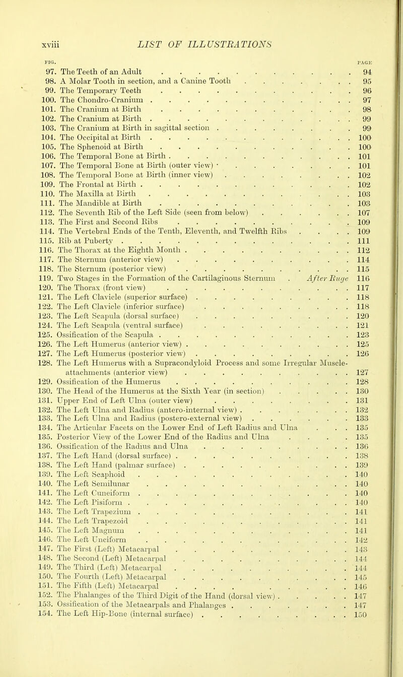 FIG. PAGE 97. The Teeth of an AdiUt 94 98. A Molar Tooth in section, and a Canine Tooth 95 99. The Temporary Teeth 96 100. The Chondro-Cranium 97 101. The Cranium at Birth 98 102. The Craniimi at Birth 99 103. The Craniiim at Birth in sagittal section 99 104. The Occipital at Birth 100 105. The Sphenoid at Birth 100 106. The Temporal Bone at Birth 101 107. The Temporal Bone at Birth (outer view) • 101 108. The Temporal Bone at Birth (iimer view) 102 109. The Frontal at Birth 102 110. The Maxilla at Birth 103 111. The Mandible at Birth 103 112. The Seventh Eib of the Left Side (seen fi-om below) 107 118. The First and Second Kibs 109 114. The Vertebral Ends of the Tenth, Eleventh, and Twelfth Ribs , . . . 109 115. Rib at Puberty Ill 116. The Thorax at the Eighth Month 112 117. The Sternum (anterior view) 114 118. The Sternum (posterior view) 115 119. Two Stages in the Formation of the Cartilaginous Sternum . A fter Huge 116 120. The Thorax (front view) ' . . . 117 121. The Left Clavicle (superior smrface) 118 122. The Left Clavicle (inferior sm-face) 118 123. The Left Scapula (dorsal surface) 120 124. The Left Scapula (ventral surface) 121 125. Ossification of the Scapula ........... 123 126. The Left Humerus (anterior view) 125 127. The Left Humerus (posterior view) 126 128. The Left Humerus with a Supracondyloid Process and some Irregular Muscle- attachments (anterior view) .......... 127 129. Ossification of the Humerus .......... 128 130. The Head of the Humerus at the Sixth Year (in section) 130 131. Upper End of Left Ulna (oiiter view) 131 132. The Left Ulna and Radius (antero-mternal view) ....... 132 133. The Left Ulna and Radius (postero-external view) 133 134. The Articular Facets on the Lower End of Left Radius and Ulna . . . 135 135. Posterior View of the Lower End of the Radius and Ulna .... 135 136. Ossification of the Eadms and Ulna ......... 136 137. The Left Hand (dorsal surface) 138 138. The Left Hand (palmar surface) 139 139. The Left Scaphoid 140 140. The Left Semilunar 140 141. The Left Cuneiform 140 142. The Left Pisiform 140 143. The Left Trapezium 141 144. The Left Trapezoid 141 145. The Left Magnum .141 146. The Left Unciform 142 147. The First (Left) Metacarpal 143 148. The Second (Left) Metacarpal 144 149. The Third (Left) Metacarpal 144 150. The Fourth (Left) Metacarpal . 145 151. The Fifth (Left) Metacarpal .... 146 152. The Phalanges of the Third Digit of the Hand (dorsal view) 147 153. Ossification of the Metacarpals and Phalanges 147 154. The Left Hip-Bone (internal surface) 150