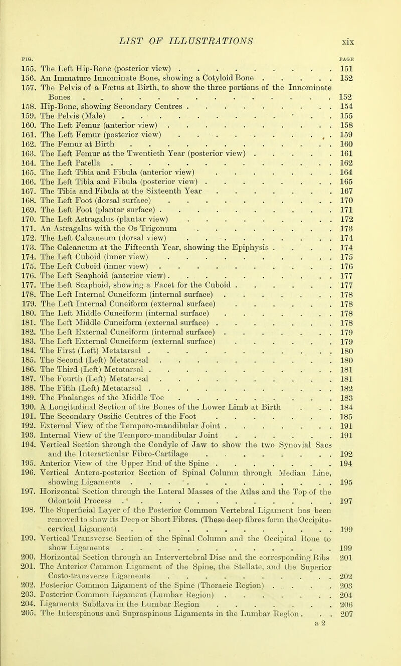 PIG. PAGE 155. The Left Hip-Bone (posterior view) 151 156. An Immature Innominate Bone, showing a Cotyloid Bone 152 157. The Pelvis of a Foetixs at Birth, to show the three portions of the Innominate Bones . 152 158. Hip-Bone, showing Secondary Centres 154 159. The Pelvis (Male) • . . 155 160. The Left Femm' (anterior view) 158 161. The Left Femur (posterior view) . . . . . . . . ^ . 159 162. The Femur at Birth ' . 160 163. The Left Femur at the Twentieth Year (posterior view) 161 164. The Left Patella 162 165. The Left Tibia and Fibula (anterior view) 164 166. The Left Tibia and Fibula (posterior view) 165 167. The Tibia and Fibula at the Sixteenth Year 167 168. The Left Foot (dorsal surface) 170 169. The Left Foot (plantar surface) 171 170. The Left Astragalus (plantar view) 172 171. An Astragalus with the Os Trigonum 173 172. The Left Calcaneum (dorsal view) 174 173. The Calcaneum at the Fifteenth Year, showing the Epiphysis .... 174 174. The Left Cuboid (inner view) 175 175. The Left Cuboid (inner view) 170 176. The Left Scaphoid (anterior view) 177 177. The Left Scaphoid, showing a Facet for the Cuboid ...... 177 178. The Left Internal Cimeiform (internal surface) ....... 178 179. The Left Internal Cuneiform (external siirface) 178 180. The Left Middle Cuneiform (internal surface) ....... 178 181. The Left Middle Cuneiform (external surface) ....... 178 182. The Left External Cuneiform (internal surface) ....... 179 183. The Left External Cimeiform (external surface) ...... 179 184. The First (Left) Metatarsal 180 185. The Second (Left) Metatarsal 180 186. The Third (Left) Metatarsal 181 187. The Fourth (Left) Metatarsal 181 188. The Fifth (Left) Metatarsal 182 189. The Phalanges of the Middle Toe 183 190. A Longitudinal Section of the Bones of the Lower Limb at Birth . . . 184 191. The Secondary Ossific Centres of the Foot ....... 185 192. External View of the Temporo-mandibular Joint . 191 193. Internal View of the Temporo-mandibular Joint 191 194. Vertical Section through the Condyle of Jaw to show the two Synovial Sacs and the Interarticular Fibre-Cartilage ........ 192 195. Anterior View of the Upper End of the Spine ....... 194 196. Vertical Antero-posterior Section of Spinal Column through Median Line, showing Ligaments ............ 195 197. Horizontal Section through the Lateral Masses of the Atlas and the Top of the Odontoid Process . ' 197 198. The Superficial Layer of the Posterior Common Vertebral Ligament has been removed to show its Deep or Short Fibres. (These deep fibres form the Occipito- cervical Ligament) , . . . 199 199. Vertical Transverse Section of the Spinal Column and the Occipital Bone to show Ligaments ............ 199 200. Horizontal Section through an Intervertebral Disc and the corresponding Eibs 201 201. The Anterior Common Ligament of the Spine, the Stellate, and the Superior Costo-transverse Ligaments 202 202. Posterior Common Ligament of the Spine (Thoracic Region) .... 203 203. Posterior Common Ligament (Lumbar Eegion) . 204 204. Ligamenta Subflava in the Lumbar Region 206 205. The Interspinous and Supraspinous Ligaments in the Lumbar Region. . . 207 a 2