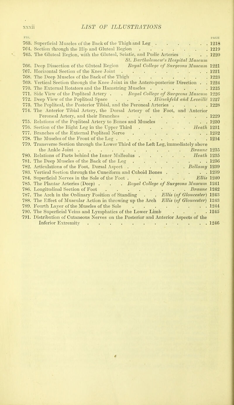 Fie. PAGE 763. Superficial Muscles of the Back of the Thigh and Leg 1218 764. Section through the Hip and Gluteal Region 1219 765. The Gluteal Eegion, with the Gluteal, Sciatic, and Pudic Arteries . . . 1220 St. Bartholomew's Hospital Museum 766. Deep Dissection of the Gluteal Eegion Eoyal College of Surgeons Museum 1221 767. Horizontal Section of the ICnee Joint 1221 768. The Deep Muscles of the Back of the Thigh 1223 769. Vertical Section through the I£nee Joint in the Antero-posterior Direction . . 1224 770. The External Rotators and the Hamstring Muscles 1225 771. Side View of the Popliteal Artery . . Royal College of Surgeons Museum 1226 772. Deep View of the Popliteal Space .... Hirschfeld and Leveille 1227 773. The Popliteal, the Posterior Tibial, and the Peroneal Arteries .... 1228 774. The Anterior Tibial Artery, the Dorsal Artery of the Foot, and Anterior Peroneal Artery, and their Branches 1229 775. Relations of the Popliteal Artery to Bones and Muscles ..... 1230 776. Section of the Eight Leg in the Upper Third Heath 1231 777. Branches of the External Popliteal Nerve 1232 778. The Muscles of the Front of the Leg 1234 779. Transverse Section throi;gh the Lower Third of the Left Leg, immediately above the Ankle Joint Braitne 1235 780. Relations of Parts behmd the Inner Malleolus Heath 1235 781. The Deep Muscles of the Back of the Leg 1236 782. Articulations of the Foot, Dorsal Aspect Bellamy 1239 783. Vertical Section through the Cuneiform and Cuboid Bones . . . . . 1239 784. Superficial Nerves in the Sole of the Foot Ellis 1240 785. The Plantar Arteries (Deep) . . . Boyal College of Surgeons Miiseum 1241 786. Longitudinal Section of Foot Braune 1242 787. The Arch in the Ordinary Position of Standing . . Ellis {of Gloucester) 1243 788. The Effect of Muscular Action in throwing up the Arch Ellis {of Gloucester) 1243 789. Foiulih Layer of the Muscles of the Sole 1244 790. The Superficial Veins and Lymjjhatics of the Lower Limb .... 1245 '791. Distribution of Cutaneous Nerves on the Posterior and Anterior Aspects of the Inferior Extremity . . . 1246 4