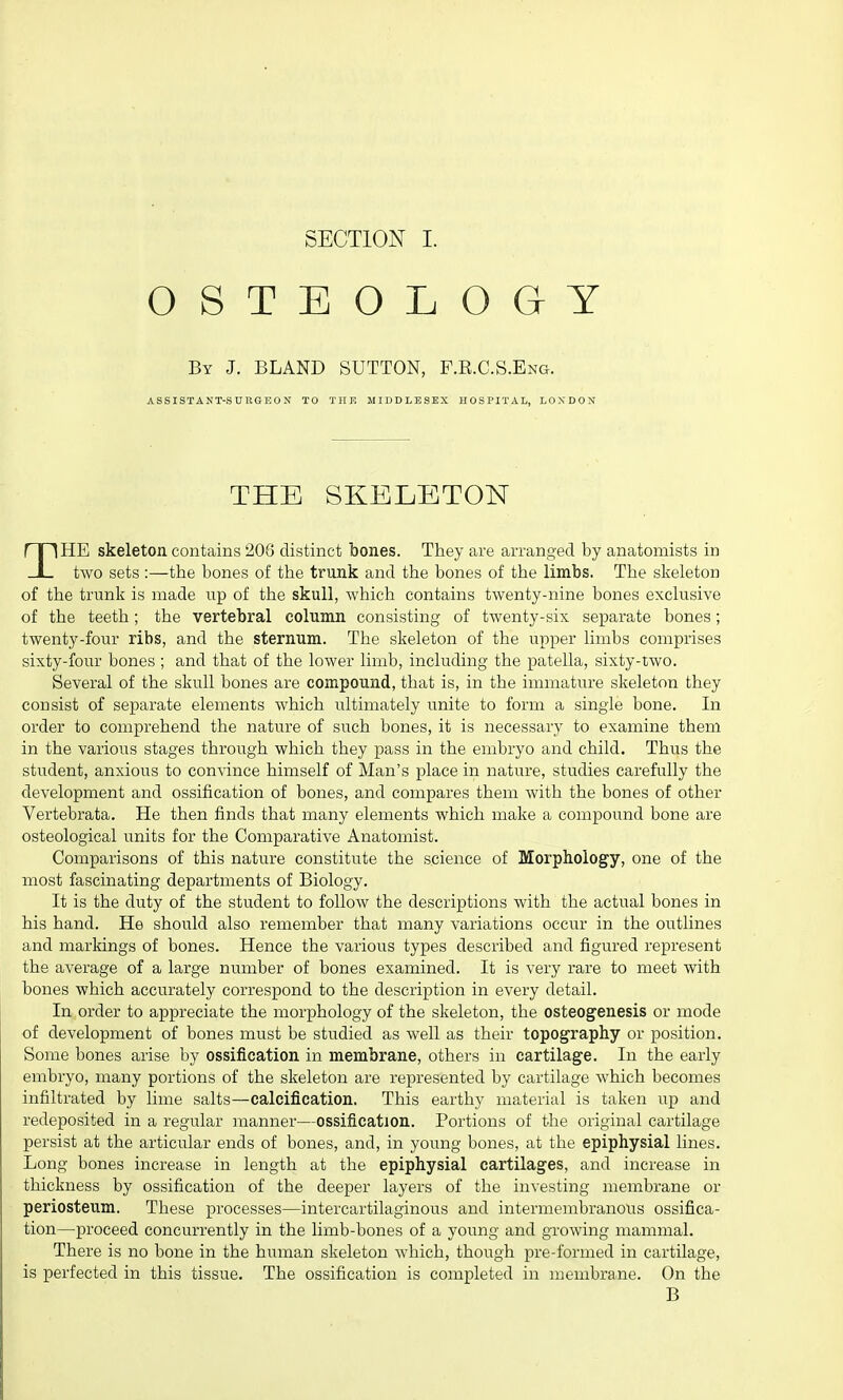 OSTEOLOGY By J. BLAND SUTTON, F.R.C.S.Eng. ASSISTANT-SURGEON TO THE MIDDLESEX HOSPITAL, LONDON THE SKELETON THE skeleton contains 206 distinct bones. They are arranged by anatomists in two sets :—the bones of the trunk and the bones of the limbs. The skeleton of the trunk is made up of the skull, which contains twenty-nine bones exclusive of the teeth; the vertebral column consisting of twenty-six separate bones; twenty-four ribs, and the sternum. The skeleton of the upper limbs comprises sixty-four bones ; and that of the lower limb, including the patella, sixty-two. Several of the skull bones are compound, that is, in the immature skeleton they consist of separate elements which ultimately unite to form a single bone. In order to comprehend the nature of such bones, it is necessary to examine them in the various stages through which they pass in the embryo and child. Thus the student, anxious to convince himself of Man's place in nature, studies carefully the development and ossification of bones, and compares them with the bones of other Vertebrata. He then finds that many elements which make a compound bone are osteological units for the Comparative Anatomist. Comparisons of this nature constitute the science of Morphology, one of the most fascinating departments of Biology. It is the duty of the student to follow the descriptions with the actual bones in his hand. He should also remember that many variations occur in the outlines and markings of bones. Hence the various types described and figured represent the average of a large number of bones examined. It is very rare to meet with bones which accurately correspond to the description in every detail. In order to appreciate the morphology of the skeleton, the osteogenesis or mode of development of bones must be studied as well as their topography or position. Some bones arise by ossification in membrane, others in cartilage. In the early embryo, many portions of the skeleton are represented by cartilage which becomes infiltrated by lime salts—calcification. This earthy material is taken up and redeposited in a regular manner—ossification. Portions of the original cartilage persist at the articular ends of bones, and, in young bones, at the epiphysial lines. Long bones increase in length at the epiphysial cartilages, and increase in thickness by ossification of the deeper layers of the investing membrane or periosteum. These processes—intercartilaginous and intermembranous ossifica- tion—proceed concurrently in the limb-bones of a young and growing mammal. There is no bone in the human skeleton which, though pre-formed in cartilage, is perfected in this tissue. The ossification is completed in membrane. On the B