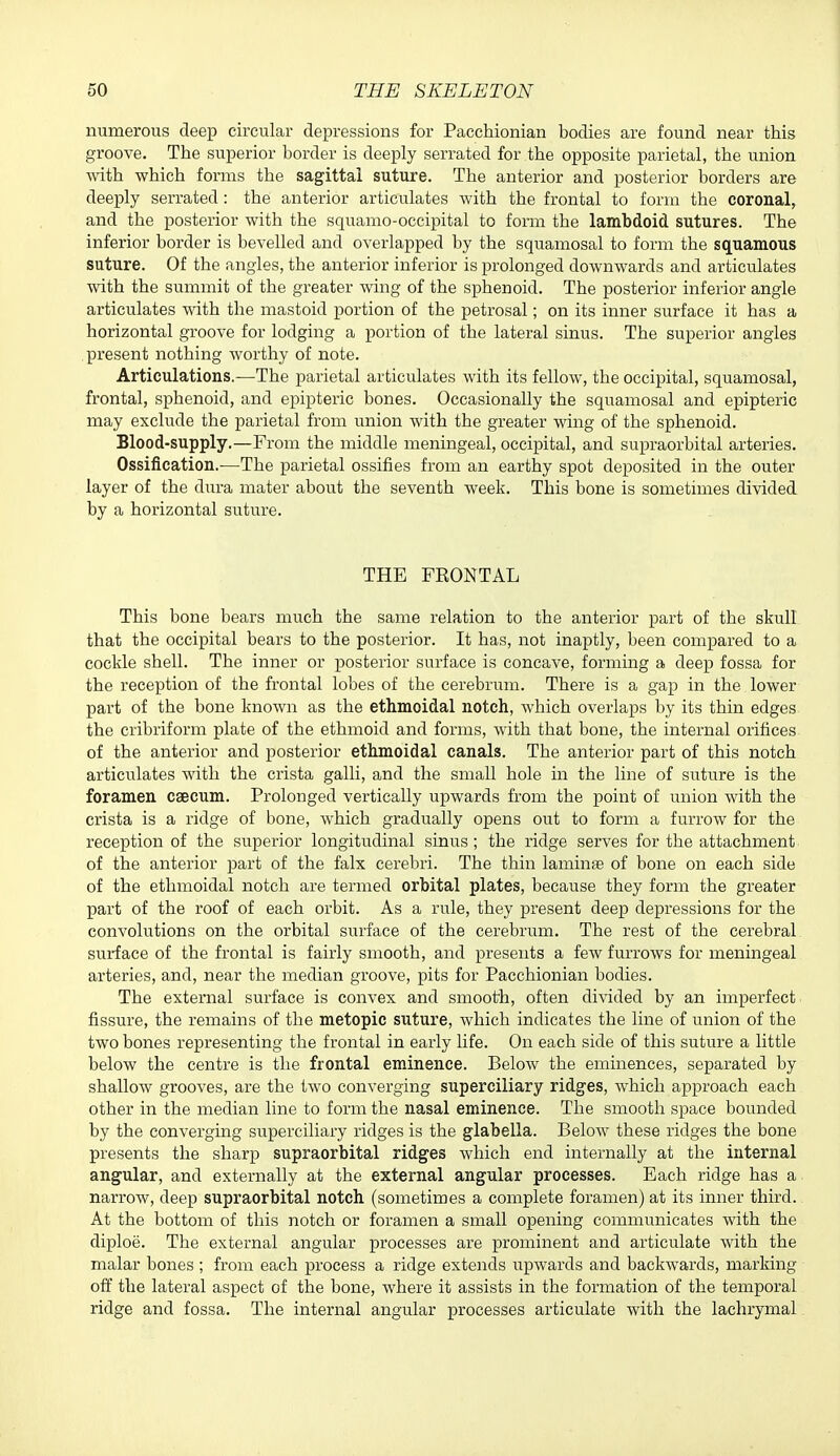 numerous deep circular depressions for Pacchionian bodies are found near this groove. The superior border is deeply serrated for the opposite parietal, the union Avith which forms the sagittal suture. The anterior and posterior borders are deeply serrated: the anterior articulates with the frontal to form the coronal, and the posterior with the squamo-occipital to form the lambdoid sutures. The inferior border is bevelled and overlapped by the squamosal to form the squamous suture. Of the angles, the anterior inferior is prolonged downwards and articulates with the summit of the greater wing of the sphenoid. The posterior inferior angle articulates with the mastoid portion of the petrosal; on its inner surface it has a horizontal groove for lodging a portion of the lateral sinus. The superior angles present nothing worthy of note. Articulations.—The parietal articulates with its fellow, the occipital, squamosal, frontal, sphenoid, and epipteric bones. Occasionally the squamosal and epipteric may exclude the parietal from union with the greater wing of the sphenoid. Blood-supply.—From the middle meningeal, occipital, and supraorbital arteries. Ossification.—The parietal ossifies from an earthy spot deposited in the outer layer of the dura mater about the seventh week. This bone is sometimes divided by a horizontal suture. THE FRONTAL This bone bears much the same relation to the anterior part of the skull that the occipital bears to the posterior. It has, not inaptly, been compared to a cockle shell. The inner or posterior surface is concave, forming a deep fossa for the reception of the frontal lobes of the cerebrum. There is a gap in the lower part of the bone known as the ethmoidal notch, which overlaps by its thin edges the cribriform plate of the ethmoid and forms, wdth that bone, the internal orifices of the anterior and posterior ethmoidal canals. The anterior part of this notch articulates with the crista galli, and the small hole in the line of suture is the foramen caecum. Prolonged vertically upwards from the point of union with the crista is a ridge of bone, which gradually opens out to form a furrow for the reception of the superior longitudinal sinus; the ridge serves for the attachment of the anterior part of the falx cerebri. The thin laminag of bone on each side of the ethmoidal notch are termed orbital plates, because they form the greater part of the roof of each orbit. As a rule, they present deep depressions for the convolutions on the orbital surface of the cerebrum. The rest of the cerebral surface of the frontal is fairly smooth, and presents a few furrows for meningeal arteries, and, near the median groove, pits for Pacchionian bodies. The external surface is convex and smooth, often divided by an imperfect fissure, the remains of the metopic suture, which indicates the line of union of the two bones representing the frontal in early life. On each side of this suture a little below the centre is the frontal eminence. Below the eminences, separated by shallow grooves, are the two converging superciliary ridges, which approach each other in the median line to form the nasal eminence. The smooth space bounded by the converging superciliary ridges is the glabella. Below these ridges the bone presents the sharp supraorbital ridges which end internally at the internal angular, and externally at the external angular processes. Each ridge has a narrow, deep supraorbital notch, (sometimes a complete foramen) at its inner third. At the bottom of this notch or foramen a small opening communicates with the diploe. The external angular processes are prominent and articulate with the malar bones ; from each process a ridge extends upwards and backwards, marking off the lateral aspect of the bone, where it assists in the formation of the temporal ridge and fossa. The internal angular processes articulate with the lachrymal