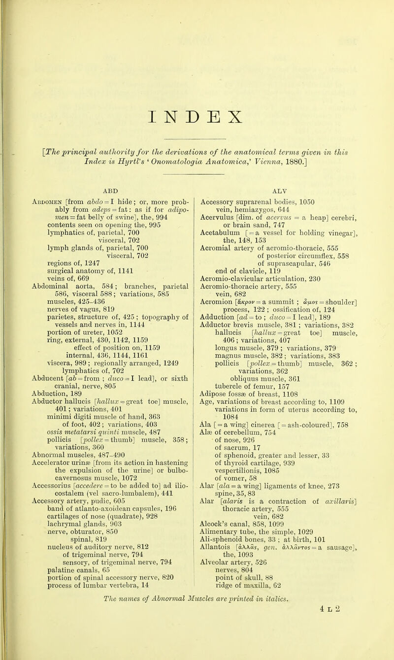 INDEX [The principal autlwrity for the derivations of the anatomical terms given in this Index is HyrtVs ' Onomatologia Anatomica,' Vienna, 1880.] ABD Abdomen [from abdo = I hide; or, more prob- ably from adcijs = fat: as if for adipo- men = lsX belly of swine], the, 994 contents seen on opening the, 995 lymphatics of, parietal, 700 visceral, 702 lymph glands of, parietal, 700 visceral, 702 regions of, 1247 surgical anatomy of, 1141 veins of, 669 Abdominal aorta, 584; branches, parietal 586, visceral 588; variations, 585 muscles, 425-436 nerves of vagus, 819 parietes, structure of, 425 ; topography of vessels and nerves in, 1144 portion of ureter, 1052 ring, external, 430, 1142, 1159 effect of position on, 1159 internal, 436, 1144, 1161 viscera, 989 ; regionally arranged, 1249 lymphatics of, 702 Abducent [a6 = from ; duco — 1 lead], or sixth cranial, nerve, 805 Abduction, 189 Abductor hallucis [hallux = great toe] muscle, 401; variations, 401 minimi digiti muscle of hand, 863 of foot, 402 ; variations, 403 ossis metatarsi quinti muscle, 487 pollicis [poller = thumb] muscle, 358; variations, 360 Abnormal muscles, 487-490 Accelerator urinte [from its action in hastening the expulsion of the urine] or bulbo- cavernosus muscle, 1072 Accessorius [accedere = io be added to] ad ilio- costalem (vel sacro-lumbalem), 441 Accessory artery, pudic, 605 band of atlanto-axoidean capsules, 196 cartilages of nose (quadrate), 928 lachrymal glands, 903 nerve, obturator, 850 spinal, 819 nucleus of auditory nerve, 812 of trigeminal nerve, 794 sensory, of trigeminal nerve, 794 palatine canals, 65 portion of spinal accessory nerve, 820 process of lumbar vertebra, 14 ALV Accessory suprarenal bodies, 1050 vein, hemiazygos, 644 Aeervulus [dim. of acervv.s = a heap] cerebri, or brain sand, 747 Acetabulum [ = a vessel for holding vinegar], the, 148, 153 Acromial artery of acromio-thoracic, 555 of posterior circumflex, 558 of suprascapular, 546 end of clavicle, 119 Acromio-clavicular articulation, 230 Acromio-thoracic artery, 555 vein, 682 Acromion \_6.Kpov = a summit ; &ij.os = shoulder] process, 122 ; ossification of, 124 Adduction [ad = io ; duco = l lead], 189 Adductor brevis muscle, 381 ; variations, 382 hallucis [Jiallux = gxe&t toe] muscle, 406; variations, 407 longus muscle, 379 ; variations, 379 magnus muscle, 382 ; variations, 383 pollicis \_pollex - thumb] muscle, 362 ; variations, 362 obliquus muscle, 361 tubercle of femur, 157 Adipose fossa of breast, 1108 Age, variations of breast according to, 1109 variations in form of uterus according to, 1084 Ala [ = a wing] cinerea [ = ash-coloured], 758 Alffi of cerebellum, 754 of nose, 926 of sacrum, 17 of sphenoid, greater and lesser, 33 of thyroid cartilage, 939 vespertilionis, 1085 of vomer, 58 Alar [aZa = a wing] ligaments of knee, 273 spine, 35, 83 Alar [alaris is a contraction of axillaris] thoracic artery, 555 vein, 682 Alcock's canal, 858, 1099 Alimentary tube, the simple, 1029 Ali-sphenoid bones, 33 ; at birth, 101 Allantois [aXkas, gen. a.\\avTos = a, sausage], the, 1093 Alveolar artery, 526 nerves, 804 point of skull, 88 ridge of maxilla, 62 Tlie names of Abnormal Muscles are printed in italics. 4 L 2