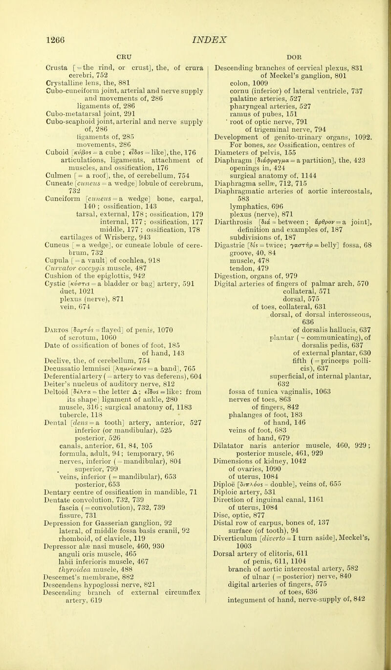 CEU Crusta [ = the rind, or crust], the, of crura cerebri, 752 Crystalline lens, the, 881 Cubo-cuneiform joint, arterial and nerve supply and movements of, 286 ligaments of, 286 Cubo-nietatarsal joint, 291 Cubo-scaphoid joint, arterial and nerve supply of, 286 I ligaments of, 285 movements, 286 Cuboid [ku'/Soj = a cube ; elSos = like], the, 176 articulations, ligaments, attachment of muscles, and ossification, 176 ' Culmen [= a roof], the, of cerebellum, 754 Cuneate {ciineiLS = a wedge] lobule of cerebrum, 732 Cuneiform [cuueus^a, wedge] bone, carpal, 140 ; ossification, 143 ' tarsal, external, 178; ossification, 179 j internal, 177 ; ossification, 177 ! middle, 177 ; ossification, 178 cartilages of Wrisberg, 943 Cuneus [ = a wedge], or cuneate lobule of cere- brum, 732 Cupula [ = a vault] of cochlea, 918 Curvator coccygis muscle, 487 Cushion of the epiglottis, 942 Cystic [Ku(TTis = a bladder or bag] artery, 591 duct, 1021 plexus (nerve), 871 vein, 674 Daetos [SapT($s = flayed] of penis, 1070 of scrotum, 1060 Date of ossification of bones of foot, 185 of hand, 143 Declive, the, of cerebellum, 754 Decussatio lemnisci [XijiUfiVicos = a band], 765 Deferential artery ( = artery to vas deferens), 604 Deiter's nucleus of auditory nerve, 812 Deltoid [SfAra = the letter A; erSos = like: from its shape] ligament of ankle, 280 muscle, 316; surgical anatomy of, 1183 tubercle, 118 Dental [dens = a tooth] artery, anterior, 527 inferior (or mandibular), 525 posterior, 526 canals, anterior, 61, 84, 105 formula, adult, 94; temporary, 96 nerves, inferior ( = mandibular), 804 superior, 799 veins, inferior ( = mandibular), 653 posterior, 653 Dentary centre of ossification in mandible, 71 Dentate convolution, 732, 739 fascia ( = convolution), 732, 739 fissure, 731 Depression for Gasserian ganglion, 92 lateral, of middle fossa basis cranii, 92 rhomboid, of clavicle, 119 Depressor al« nasi muscle, 460, 930 anguli oris muscle, 465 labii inferioris muscle, 467 thyroidea muscle, 488 Descemet's membrane, 882 Descendens hypoglossi nerve, 821 Descending branch of external circumflex artery, 619 DOE Descending branches of cervical plexus, 831 of Meckel's ganglion, 801 colon, 1009 cornu (inferior) of lateral ventricle, 737 palatine arteries, 527 pharyngeal arteries, 527 ramus of pubes, 151 ' root of optic nerve, 791 of trigeminal nerve, 794 Development of genito-urinary organs, 1092. For bones, see Ossification, centres of Diameters of pelvis, 155 Diaphragm [Sia</)pa7/ia = a partition], the, 423 openings in, 424 surgical anatomy of, 1144 Diaphragma sellfe, 712, 715 Diaphragmatic arteries of aortic intercostals, 583 lymphatics, 696 plexus (nerve), 871 Diarthrosis [5ta = between ; &p6pov = a, joint], definition and examples of, 187 subdivisions of, 187 Digastric [Si's = twice; yaa-rvp = belly] fossa, 68 groove, 40, 84 muscle, 478 tendon, 479 Digestion, organs of, 979 Digital arteries of fingers of palmar arch, 570 collateral, 571 dorsal, 575 of toes, collateral, 631 dorsal, of dorsal interosseous, 636 of dorsalis hallucis, 637 plantar ( ^ communicating), of dorsalis pedis, 637 of external plantar, 630 fifth ( = princeps polli- cis), 637 superficial, of internal plantar, 632 fossa of tunica vaginalis, 1063 nerves of toes, 863 of fingers, 842 phalanges of foot, 183 of hand, 146 veins of foot, 683 of hand, 679 Dilatator naris anterior muscle, 460, 929; posterior muscle, 461, 929 Dimensions of kidney, 1042 of ovaries, 1090 of uterus, 1084 Diploe [5iirAous= double], veins of, 655 Diploic artery, 631 Direction of inguinal canal, 1161 of uterus, 1084 Disc, optic, 877 Distal row of carpus, bones of, 137 surface (of tooth), 94 Diverticulum [diverto = l turn aside], Meckel's, 1003 Dorsal artery of clitoris, 611 of penis, 611, 1104 branch of aortic intercostal artery, 582 of ulnar ( = posterior) nerve, 840 digital arteries of fingers, 575 of toes, 636 integument of hand, nerve-supply of, 842