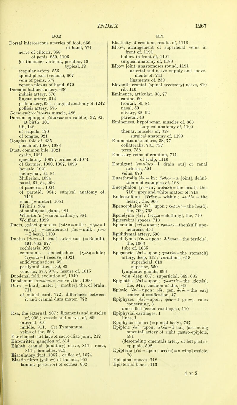 DOR Dorsal interosseous arteries of foot, 63G of hand, 574 nerve of clitoris, 858 of penis, 850, 1106 (or thoracic) vertebra, peculiar, 13 typical, 12 scapular artery, 556 spinal plexus (venous), 667 vein of penis, 677 venous plexus of hand, 679 Dorsalis hallucis artery, 636 indicis artery, 576 linguaa artery, 514 pedis artery, 634; surgical anatomy of, 1242 pollicis artery, 576 Dorso-epitroclilcaris muscle, 488 Dorsum ephippii [6<pi7ririoc = a saddle], 32, 92 ; at birth, 101 ilii, 148 of scapula, 120 of tongue, 921 Douglas, fold of, 435 pouch of, 1080, 1088 Duct, common bile, 1021 cystic, 1021 ejaculatory, 1067 ; orifice of, 1074 of Gartner, 1080, 1087, 1093 hepatic, 1021 lachrymal, 61, 84 Miillerian, 1094 nasal, 61, 84, 906 of pancreas, 1024 of parotid, 984; surgical anatomy of, 1119 renal ( = ureter), 1051 Eivini's, 984 of sublingual gland, 984 Wharton's ( = submaxillary), 984 Wolffian, 1092 Ducts, galactophorous [7aAa = milk; (pipu = l carry] (= lactiferous) [lac = milk ; fero = 1 bear], 1109 Ductus [diico = l lead] arteriosus ( = Botalli), 491, 962, 977 cochlearis, 920 communis choledochus [x'^') = bile; 56'xO|Uai = I receive], 1021 endolymphaticus, 39 perilymphaticus, 39, 83 venosus, 673, 978 ; fissure of, 1015 Duodenal fold, evolution of, 1040 Duodenum [cZHOcZeni = twelve], the, 1000 Dura [ = hard] mater [ = mother], the, of brain, 711 of spinal cord, 772 ; differences between it and cranial dura mater, 772 Ear, the external, 907 ; ligaments and muscles of, 908 ; vessels and nerves of, 909 internal, 916 middle, 911. See Tympanum veins of the, 663 Ear-shaped cartilage of sacro-iliac joint, 212 Ehrenritter, ganglion of, 814 Eighth cranial (auditory) nerve, 811; roots, 811 ; branches, 813 Ejaculatory duct, 1067; orifice of, 1074 Elastic fibres (yellow) of trachea, 952 lamina (posterior) of cornea, 882 EPI Elasticity of cranium, results of, 1116 Elbow, arrangement of superficial veins in front of, 1191 hollow in front of, 1191 surgical anatomy of, 1188 Elbow joint, anastomoses round, 1191 arterial and nerve supply and move- ments of, 241 ligaments of, 239 Eleventh cranial (spinal accessory) nerve, 819 rib, 110 Eminence, articular, 38, 77 canine, 60 frontal, 50, 84 nasal, 50 olivary, 32, 92 parietal, 48 Eminences, hypothenar, muscles of, 363 surgical anatomy of, 1199 thenar, muscles of, 358 surgical anatomy of, 1199 Eminentia articularis, 38, 77 collateraHs, 731, 737 teres, 758 Emissary veins of cranium, 711 of scalp, 1116 Emulgent [emiilgeo = l drain out] or renal arteries, 594 veins, 670 Enarthrodia {^v = in ; apdpov^a, joint], defini- tion and examples of, 188 Eneephalon [6V = in; Ke(t>a\-ri =^ the head], the, 718; grey and white matter of, 718 Endocardium [evSof = within; KapSla = the heart], the, 966 Epencephalon [eVi'^upon ; Ke(pa\Ti = the head], the, 709, 753 Ependyma [(wi; ef5i'/ia = clothing], the, 710 Epicerebral spaces, 718 Epicranial [eVi = upon ; /fpcici'of = the skull] apo- neurosis, 464 Epididymal artery, 596 Epididymis [iiti = upon ; 8i'Si/^oy = the testicle], the, 1063 tube of, 1065 Epigastric [67ri = upon; ya<nyip = ih.e stomach] artery, deep, 612 ; variations, 613 superficial, 618 superior, 550 lymphatic glands, 696 vein, deep, 087 ; superficial, 669, 685 Epiglottis [e7ri' = upon; 7Acotti's = the glottis], the, 941 ; cushion of the, 942 Epiotic [€7n' = upon; ovs, gen. iird's = ih.e ear] centre of ossification, 47 Epiphyses [67n' = upon; <p\jQ> = l grow], rules concerning, 3 unossified (costal cartilages), 110 Epiphysial cartilages, 1 lines, i Epiphysis cerebri ( = pineal body), 747 Epiploic [67n' = upon; ttAc'co = I sail] (ascending omental) artery of right gastro-epiploic, 591 (descending omental) artery of left gastro- epiploic, 592 Epipteric [iiri = upon ; irrepv^ = a wing] ossicle, 78 Epispinal spaces, 718 Episternal bones, 113 4 M 2